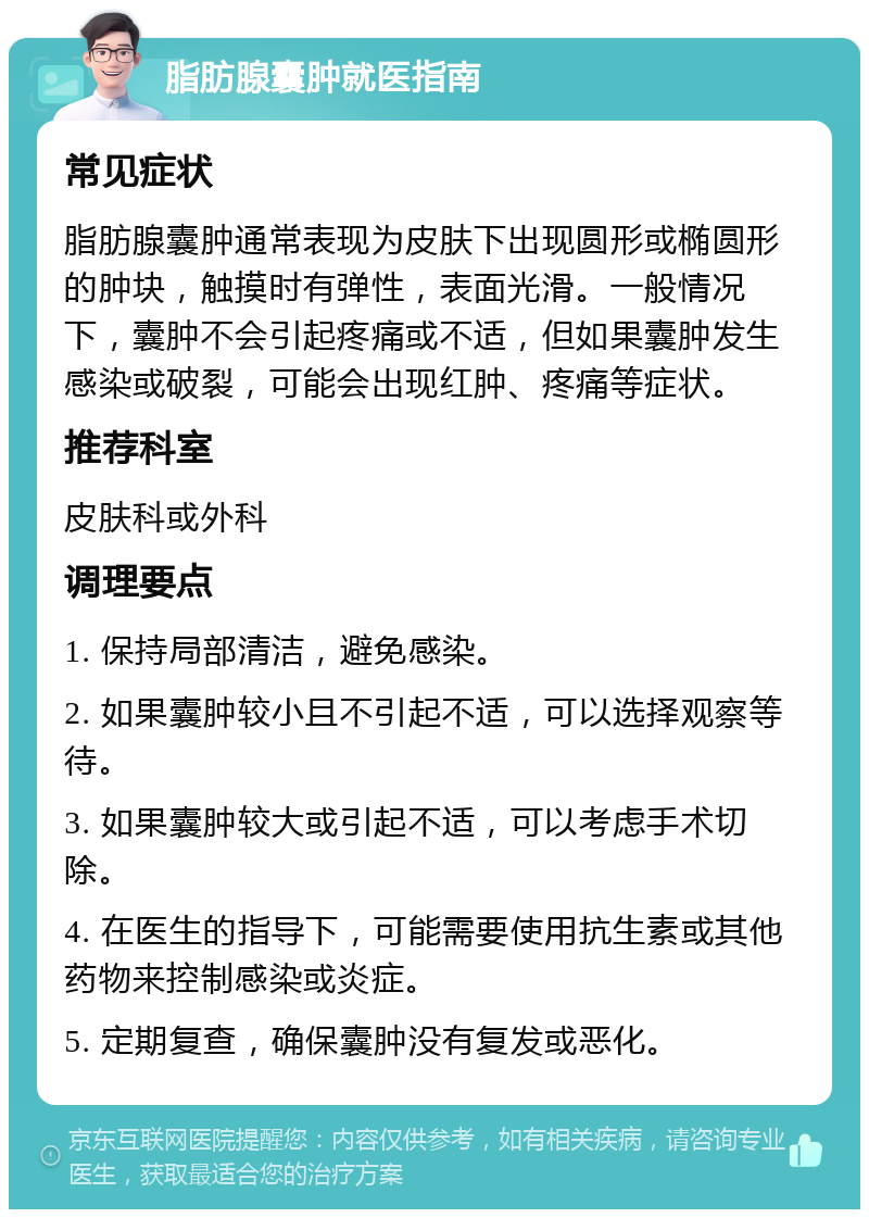 脂肪腺囊肿就医指南 常见症状 脂肪腺囊肿通常表现为皮肤下出现圆形或椭圆形的肿块，触摸时有弹性，表面光滑。一般情况下，囊肿不会引起疼痛或不适，但如果囊肿发生感染或破裂，可能会出现红肿、疼痛等症状。 推荐科室 皮肤科或外科 调理要点 1. 保持局部清洁，避免感染。 2. 如果囊肿较小且不引起不适，可以选择观察等待。 3. 如果囊肿较大或引起不适，可以考虑手术切除。 4. 在医生的指导下，可能需要使用抗生素或其他药物来控制感染或炎症。 5. 定期复查，确保囊肿没有复发或恶化。