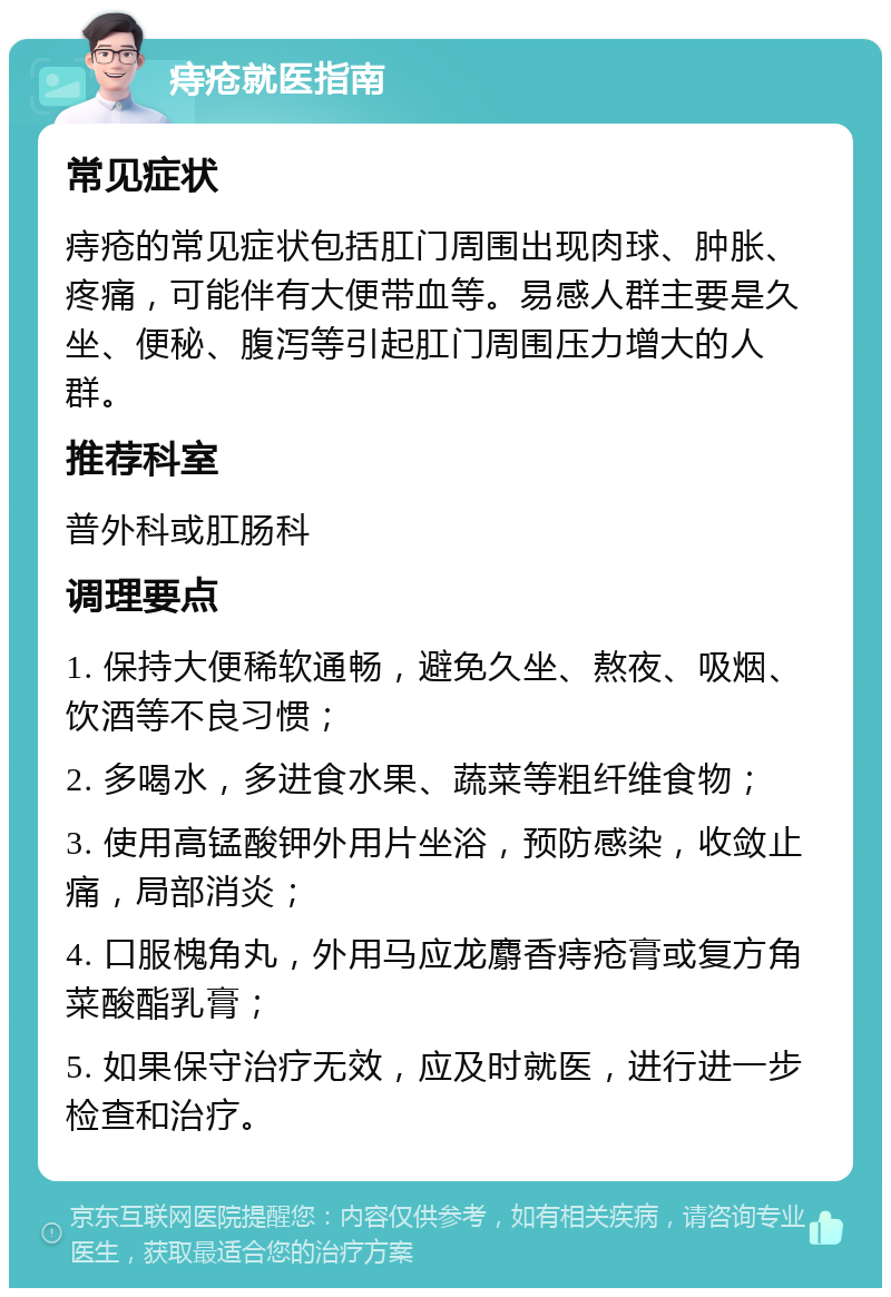 痔疮就医指南 常见症状 痔疮的常见症状包括肛门周围出现肉球、肿胀、疼痛，可能伴有大便带血等。易感人群主要是久坐、便秘、腹泻等引起肛门周围压力增大的人群。 推荐科室 普外科或肛肠科 调理要点 1. 保持大便稀软通畅，避免久坐、熬夜、吸烟、饮酒等不良习惯； 2. 多喝水，多进食水果、蔬菜等粗纤维食物； 3. 使用高锰酸钾外用片坐浴，预防感染，收敛止痛，局部消炎； 4. 口服槐角丸，外用马应龙麝香痔疮膏或复方角菜酸酯乳膏； 5. 如果保守治疗无效，应及时就医，进行进一步检查和治疗。