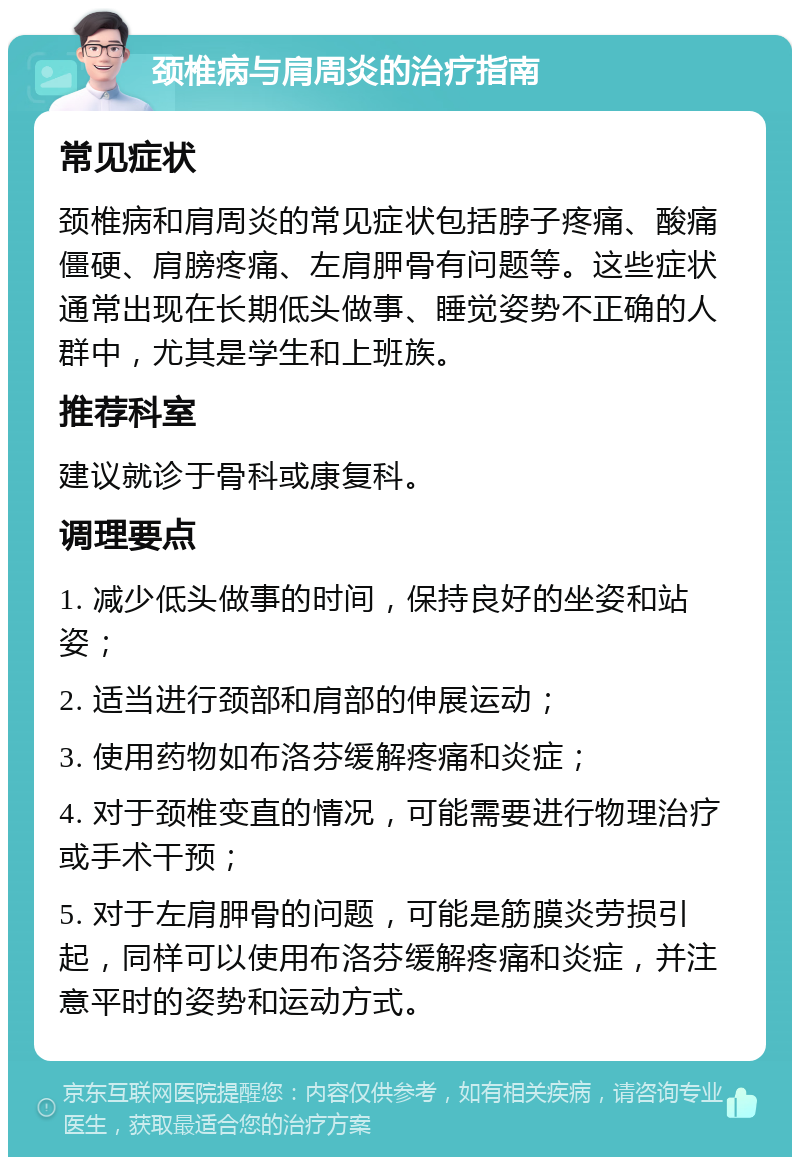 颈椎病与肩周炎的治疗指南 常见症状 颈椎病和肩周炎的常见症状包括脖子疼痛、酸痛僵硬、肩膀疼痛、左肩胛骨有问题等。这些症状通常出现在长期低头做事、睡觉姿势不正确的人群中，尤其是学生和上班族。 推荐科室 建议就诊于骨科或康复科。 调理要点 1. 减少低头做事的时间，保持良好的坐姿和站姿； 2. 适当进行颈部和肩部的伸展运动； 3. 使用药物如布洛芬缓解疼痛和炎症； 4. 对于颈椎变直的情况，可能需要进行物理治疗或手术干预； 5. 对于左肩胛骨的问题，可能是筋膜炎劳损引起，同样可以使用布洛芬缓解疼痛和炎症，并注意平时的姿势和运动方式。