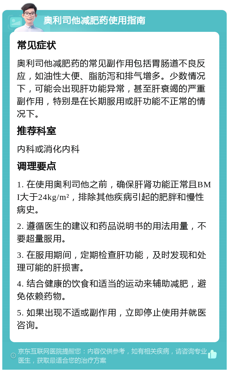 奥利司他减肥药使用指南 常见症状 奥利司他减肥药的常见副作用包括胃肠道不良反应，如油性大便、脂肪泻和排气增多。少数情况下，可能会出现肝功能异常，甚至肝衰竭的严重副作用，特别是在长期服用或肝功能不正常的情况下。 推荐科室 内科或消化内科 调理要点 1. 在使用奥利司他之前，确保肝肾功能正常且BMI大于24kg/m²，排除其他疾病引起的肥胖和慢性病史。 2. 遵循医生的建议和药品说明书的用法用量，不要超量服用。 3. 在服用期间，定期检查肝功能，及时发现和处理可能的肝损害。 4. 结合健康的饮食和适当的运动来辅助减肥，避免依赖药物。 5. 如果出现不适或副作用，立即停止使用并就医咨询。