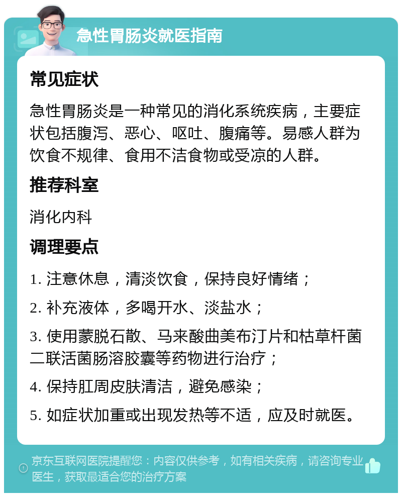 急性胃肠炎就医指南 常见症状 急性胃肠炎是一种常见的消化系统疾病，主要症状包括腹泻、恶心、呕吐、腹痛等。易感人群为饮食不规律、食用不洁食物或受凉的人群。 推荐科室 消化内科 调理要点 1. 注意休息，清淡饮食，保持良好情绪； 2. 补充液体，多喝开水、淡盐水； 3. 使用蒙脱石散、马来酸曲美布汀片和枯草杆菌二联活菌肠溶胶囊等药物进行治疗； 4. 保持肛周皮肤清洁，避免感染； 5. 如症状加重或出现发热等不适，应及时就医。