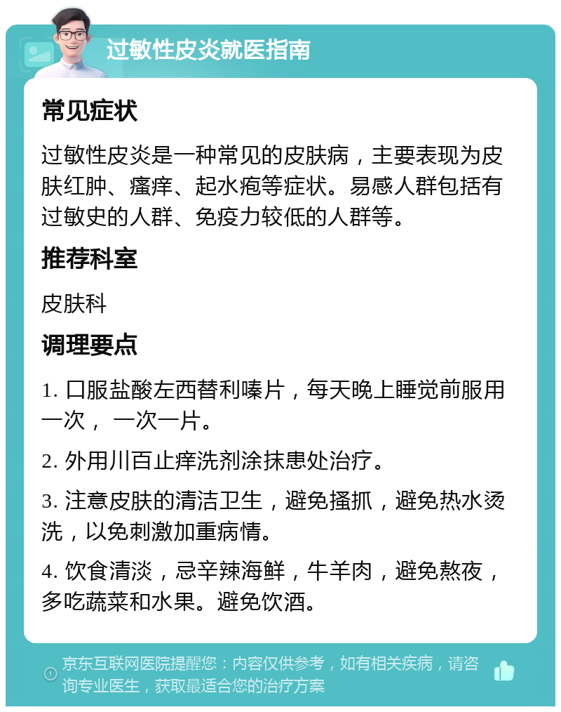 过敏性皮炎就医指南 常见症状 过敏性皮炎是一种常见的皮肤病，主要表现为皮肤红肿、瘙痒、起水疱等症状。易感人群包括有过敏史的人群、免疫力较低的人群等。 推荐科室 皮肤科 调理要点 1. 口服盐酸左西替利嗪片，每天晚上睡觉前服用一次， 一次一片。 2. 外用川百止痒洗剂涂抹患处治疗。 3. 注意皮肤的清洁卫生，避免搔抓，避免热水烫洗，以免刺激加重病情。 4. 饮食清淡，忌辛辣海鲜，牛羊肉，避免熬夜，多吃蔬菜和水果。避免饮酒。