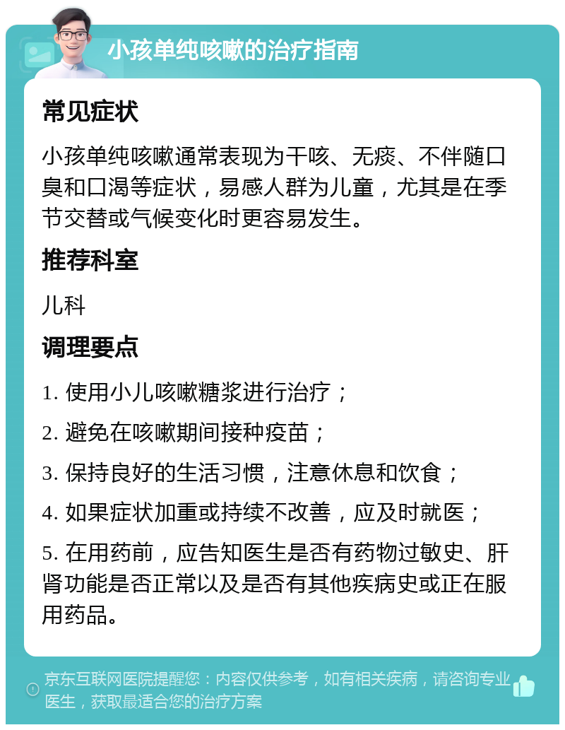 小孩单纯咳嗽的治疗指南 常见症状 小孩单纯咳嗽通常表现为干咳、无痰、不伴随口臭和口渴等症状，易感人群为儿童，尤其是在季节交替或气候变化时更容易发生。 推荐科室 儿科 调理要点 1. 使用小儿咳嗽糖浆进行治疗； 2. 避免在咳嗽期间接种疫苗； 3. 保持良好的生活习惯，注意休息和饮食； 4. 如果症状加重或持续不改善，应及时就医； 5. 在用药前，应告知医生是否有药物过敏史、肝肾功能是否正常以及是否有其他疾病史或正在服用药品。