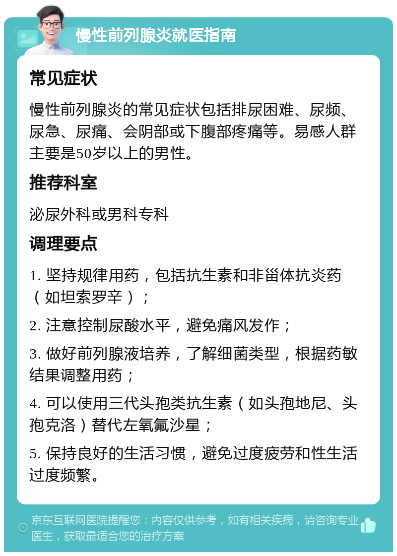 慢性前列腺炎就医指南 常见症状 慢性前列腺炎的常见症状包括排尿困难、尿频、尿急、尿痛、会阴部或下腹部疼痛等。易感人群主要是50岁以上的男性。 推荐科室 泌尿外科或男科专科 调理要点 1. 坚持规律用药，包括抗生素和非甾体抗炎药（如坦索罗辛）； 2. 注意控制尿酸水平，避免痛风发作； 3. 做好前列腺液培养，了解细菌类型，根据药敏结果调整用药； 4. 可以使用三代头孢类抗生素（如头孢地尼、头孢克洛）替代左氧氟沙星； 5. 保持良好的生活习惯，避免过度疲劳和性生活过度频繁。