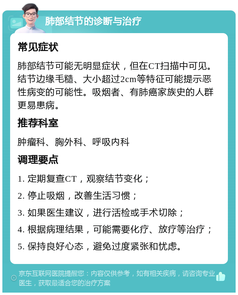 肺部结节的诊断与治疗 常见症状 肺部结节可能无明显症状，但在CT扫描中可见。结节边缘毛糙、大小超过2cm等特征可能提示恶性病变的可能性。吸烟者、有肺癌家族史的人群更易患病。 推荐科室 肿瘤科、胸外科、呼吸内科 调理要点 1. 定期复查CT，观察结节变化； 2. 停止吸烟，改善生活习惯； 3. 如果医生建议，进行活检或手术切除； 4. 根据病理结果，可能需要化疗、放疗等治疗； 5. 保持良好心态，避免过度紧张和忧虑。