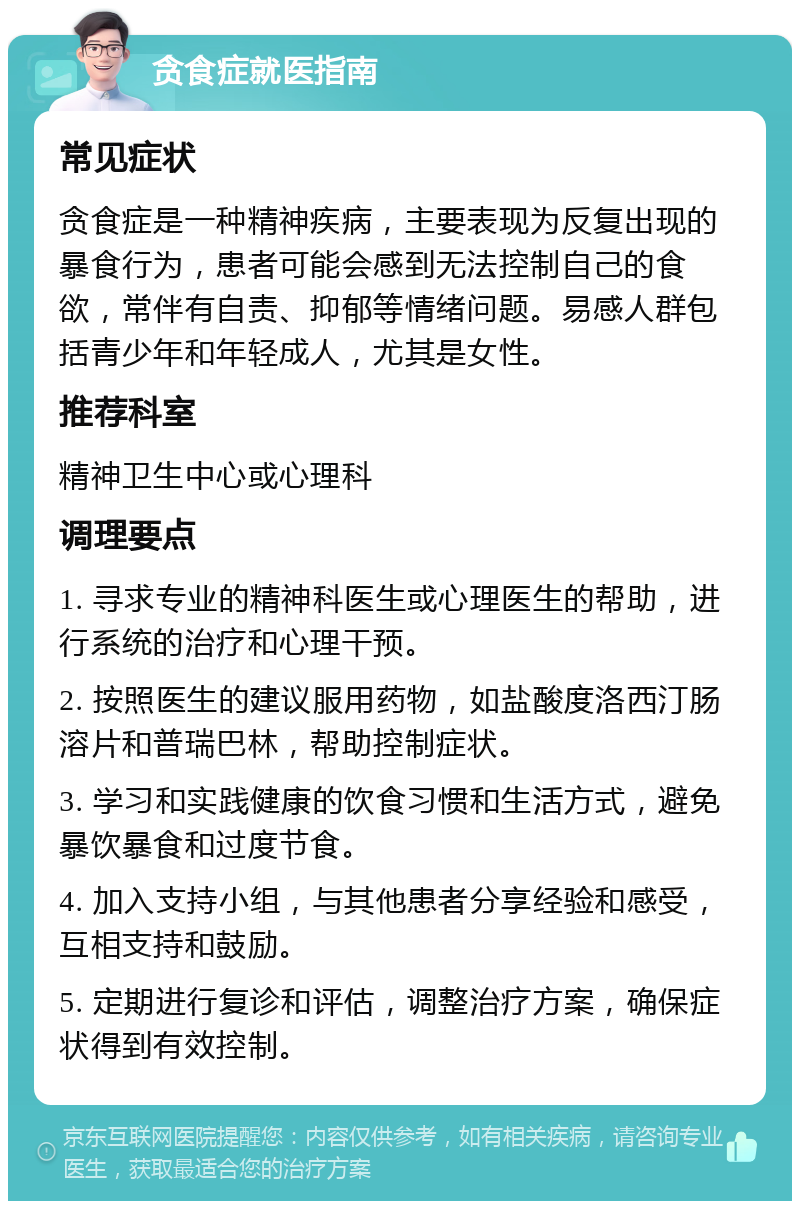 贪食症就医指南 常见症状 贪食症是一种精神疾病，主要表现为反复出现的暴食行为，患者可能会感到无法控制自己的食欲，常伴有自责、抑郁等情绪问题。易感人群包括青少年和年轻成人，尤其是女性。 推荐科室 精神卫生中心或心理科 调理要点 1. 寻求专业的精神科医生或心理医生的帮助，进行系统的治疗和心理干预。 2. 按照医生的建议服用药物，如盐酸度洛西汀肠溶片和普瑞巴林，帮助控制症状。 3. 学习和实践健康的饮食习惯和生活方式，避免暴饮暴食和过度节食。 4. 加入支持小组，与其他患者分享经验和感受，互相支持和鼓励。 5. 定期进行复诊和评估，调整治疗方案，确保症状得到有效控制。