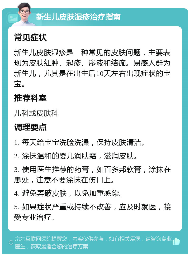 新生儿皮肤湿疹治疗指南 常见症状 新生儿皮肤湿疹是一种常见的皮肤问题，主要表现为皮肤红肿、起疹、渗液和结痂。易感人群为新生儿，尤其是在出生后10天左右出现症状的宝宝。 推荐科室 儿科或皮肤科 调理要点 1. 每天给宝宝洗脸洗澡，保持皮肤清洁。 2. 涂抹温和的婴儿润肤霜，滋润皮肤。 3. 使用医生推荐的药膏，如百多邦软膏，涂抹在患处，注意不要涂抹在伤口上。 4. 避免弄破皮肤，以免加重感染。 5. 如果症状严重或持续不改善，应及时就医，接受专业治疗。