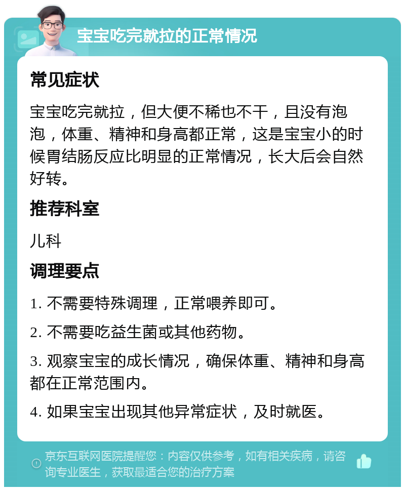 宝宝吃完就拉的正常情况 常见症状 宝宝吃完就拉，但大便不稀也不干，且没有泡泡，体重、精神和身高都正常，这是宝宝小的时候胃结肠反应比明显的正常情况，长大后会自然好转。 推荐科室 儿科 调理要点 1. 不需要特殊调理，正常喂养即可。 2. 不需要吃益生菌或其他药物。 3. 观察宝宝的成长情况，确保体重、精神和身高都在正常范围内。 4. 如果宝宝出现其他异常症状，及时就医。