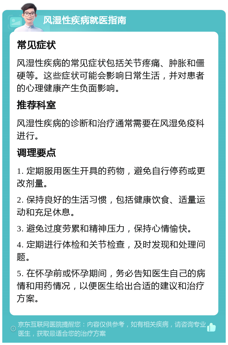 风湿性疾病就医指南 常见症状 风湿性疾病的常见症状包括关节疼痛、肿胀和僵硬等。这些症状可能会影响日常生活，并对患者的心理健康产生负面影响。 推荐科室 风湿性疾病的诊断和治疗通常需要在风湿免疫科进行。 调理要点 1. 定期服用医生开具的药物，避免自行停药或更改剂量。 2. 保持良好的生活习惯，包括健康饮食、适量运动和充足休息。 3. 避免过度劳累和精神压力，保持心情愉快。 4. 定期进行体检和关节检查，及时发现和处理问题。 5. 在怀孕前或怀孕期间，务必告知医生自己的病情和用药情况，以便医生给出合适的建议和治疗方案。