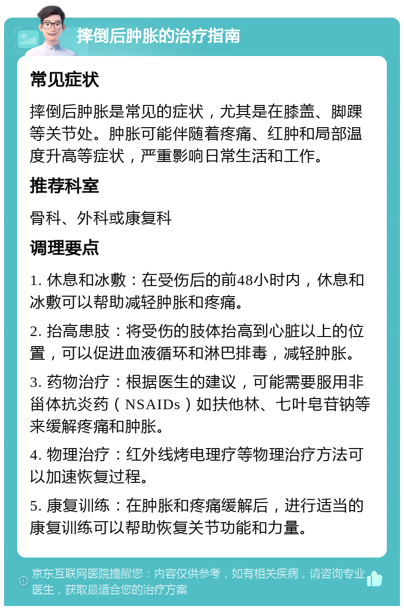 摔倒后肿胀的治疗指南 常见症状 摔倒后肿胀是常见的症状，尤其是在膝盖、脚踝等关节处。肿胀可能伴随着疼痛、红肿和局部温度升高等症状，严重影响日常生活和工作。 推荐科室 骨科、外科或康复科 调理要点 1. 休息和冰敷：在受伤后的前48小时内，休息和冰敷可以帮助减轻肿胀和疼痛。 2. 抬高患肢：将受伤的肢体抬高到心脏以上的位置，可以促进血液循环和淋巴排毒，减轻肿胀。 3. 药物治疗：根据医生的建议，可能需要服用非甾体抗炎药（NSAIDs）如扶他林、七叶皂苷钠等来缓解疼痛和肿胀。 4. 物理治疗：红外线烤电理疗等物理治疗方法可以加速恢复过程。 5. 康复训练：在肿胀和疼痛缓解后，进行适当的康复训练可以帮助恢复关节功能和力量。