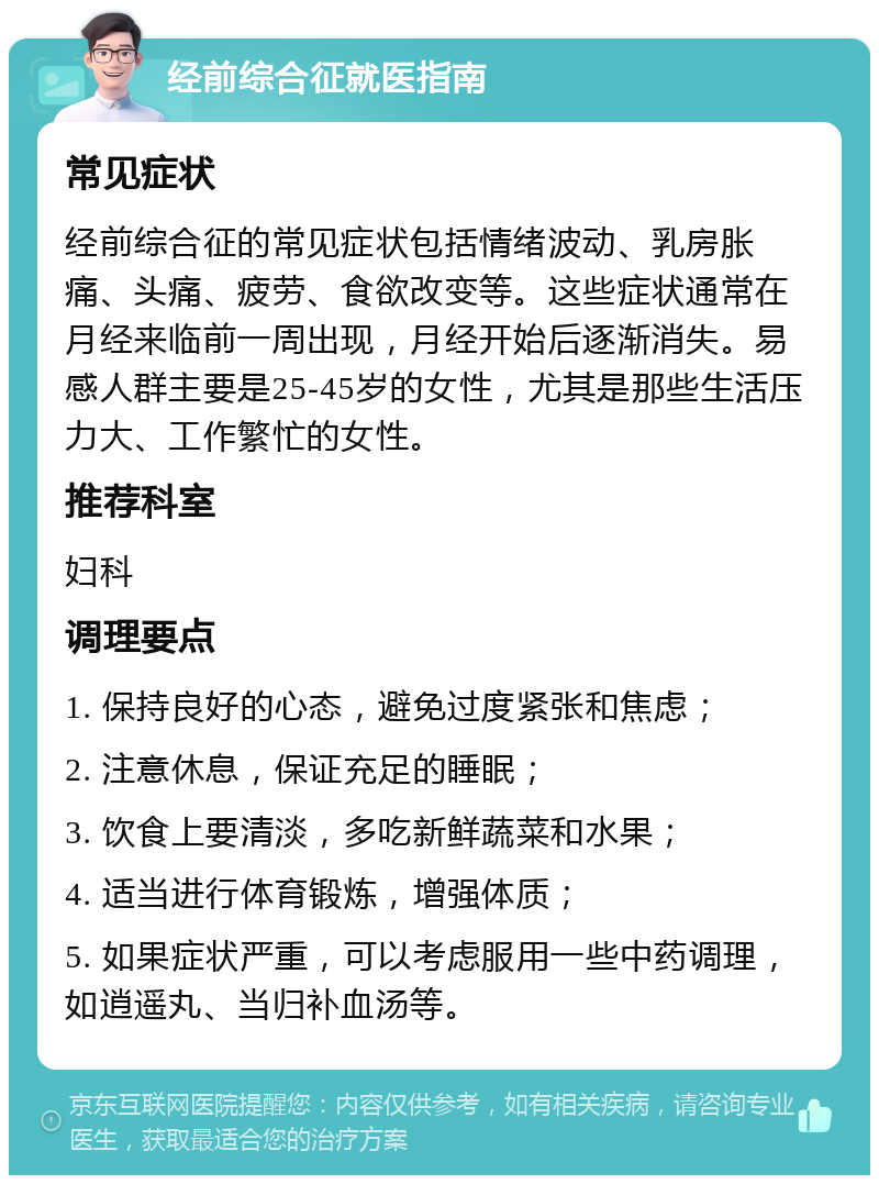 经前综合征就医指南 常见症状 经前综合征的常见症状包括情绪波动、乳房胀痛、头痛、疲劳、食欲改变等。这些症状通常在月经来临前一周出现，月经开始后逐渐消失。易感人群主要是25-45岁的女性，尤其是那些生活压力大、工作繁忙的女性。 推荐科室 妇科 调理要点 1. 保持良好的心态，避免过度紧张和焦虑； 2. 注意休息，保证充足的睡眠； 3. 饮食上要清淡，多吃新鲜蔬菜和水果； 4. 适当进行体育锻炼，增强体质； 5. 如果症状严重，可以考虑服用一些中药调理，如逍遥丸、当归补血汤等。