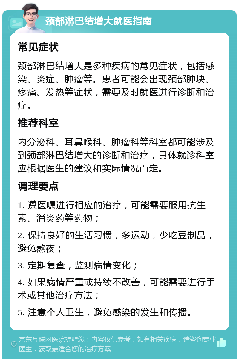 颈部淋巴结增大就医指南 常见症状 颈部淋巴结增大是多种疾病的常见症状，包括感染、炎症、肿瘤等。患者可能会出现颈部肿块、疼痛、发热等症状，需要及时就医进行诊断和治疗。 推荐科室 内分泌科、耳鼻喉科、肿瘤科等科室都可能涉及到颈部淋巴结增大的诊断和治疗，具体就诊科室应根据医生的建议和实际情况而定。 调理要点 1. 遵医嘱进行相应的治疗，可能需要服用抗生素、消炎药等药物； 2. 保持良好的生活习惯，多运动，少吃豆制品，避免熬夜； 3. 定期复查，监测病情变化； 4. 如果病情严重或持续不改善，可能需要进行手术或其他治疗方法； 5. 注意个人卫生，避免感染的发生和传播。