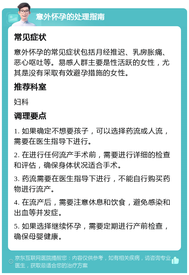 意外怀孕的处理指南 常见症状 意外怀孕的常见症状包括月经推迟、乳房胀痛、恶心呕吐等。易感人群主要是性活跃的女性，尤其是没有采取有效避孕措施的女性。 推荐科室 妇科 调理要点 1. 如果确定不想要孩子，可以选择药流或人流，需要在医生指导下进行。 2. 在进行任何流产手术前，需要进行详细的检查和评估，确保身体状况适合手术。 3. 药流需要在医生指导下进行，不能自行购买药物进行流产。 4. 在流产后，需要注意休息和饮食，避免感染和出血等并发症。 5. 如果选择继续怀孕，需要定期进行产前检查，确保母婴健康。