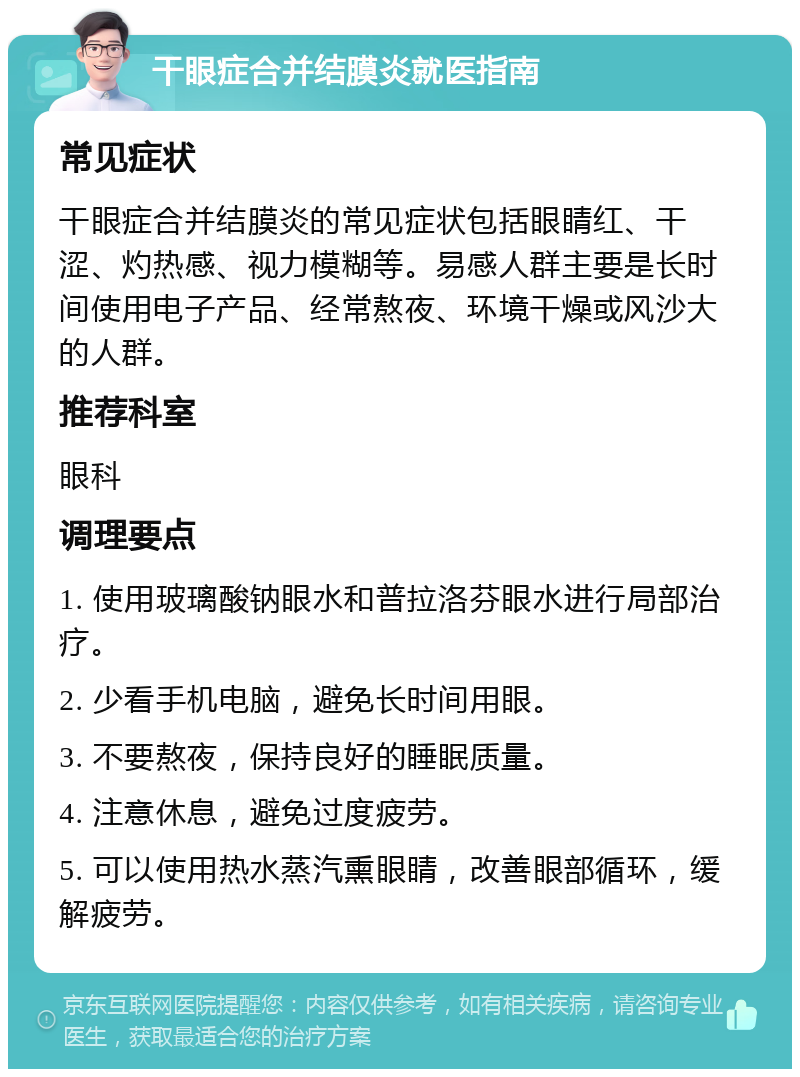 干眼症合并结膜炎就医指南 常见症状 干眼症合并结膜炎的常见症状包括眼睛红、干涩、灼热感、视力模糊等。易感人群主要是长时间使用电子产品、经常熬夜、环境干燥或风沙大的人群。 推荐科室 眼科 调理要点 1. 使用玻璃酸钠眼水和普拉洛芬眼水进行局部治疗。 2. 少看手机电脑，避免长时间用眼。 3. 不要熬夜，保持良好的睡眠质量。 4. 注意休息，避免过度疲劳。 5. 可以使用热水蒸汽熏眼睛，改善眼部循环，缓解疲劳。