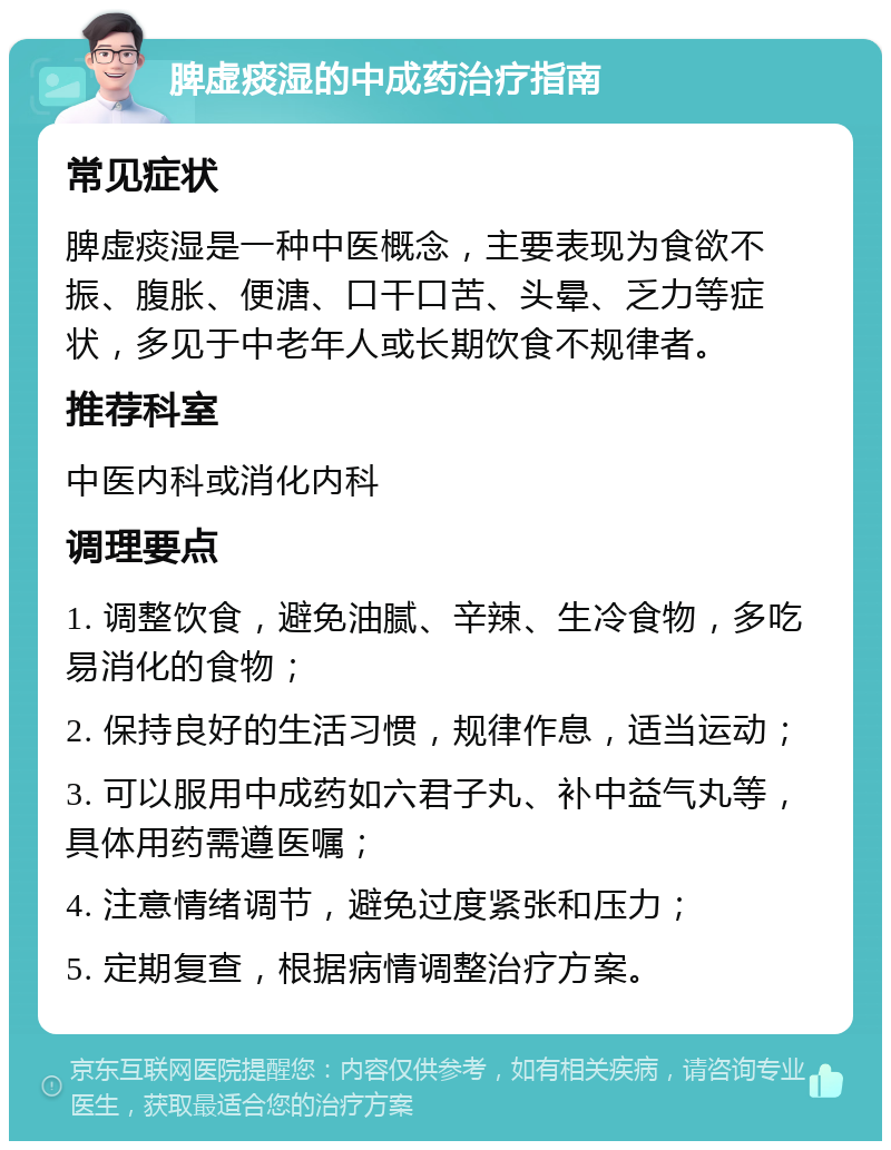 脾虚痰湿的中成药治疗指南 常见症状 脾虚痰湿是一种中医概念，主要表现为食欲不振、腹胀、便溏、口干口苦、头晕、乏力等症状，多见于中老年人或长期饮食不规律者。 推荐科室 中医内科或消化内科 调理要点 1. 调整饮食，避免油腻、辛辣、生冷食物，多吃易消化的食物； 2. 保持良好的生活习惯，规律作息，适当运动； 3. 可以服用中成药如六君子丸、补中益气丸等，具体用药需遵医嘱； 4. 注意情绪调节，避免过度紧张和压力； 5. 定期复查，根据病情调整治疗方案。