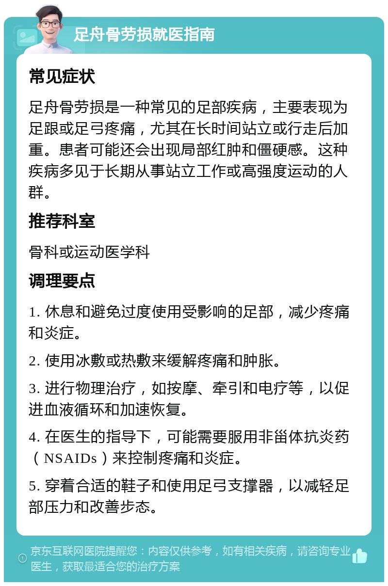 足舟骨劳损就医指南 常见症状 足舟骨劳损是一种常见的足部疾病，主要表现为足跟或足弓疼痛，尤其在长时间站立或行走后加重。患者可能还会出现局部红肿和僵硬感。这种疾病多见于长期从事站立工作或高强度运动的人群。 推荐科室 骨科或运动医学科 调理要点 1. 休息和避免过度使用受影响的足部，减少疼痛和炎症。 2. 使用冰敷或热敷来缓解疼痛和肿胀。 3. 进行物理治疗，如按摩、牵引和电疗等，以促进血液循环和加速恢复。 4. 在医生的指导下，可能需要服用非甾体抗炎药（NSAIDs）来控制疼痛和炎症。 5. 穿着合适的鞋子和使用足弓支撑器，以减轻足部压力和改善步态。