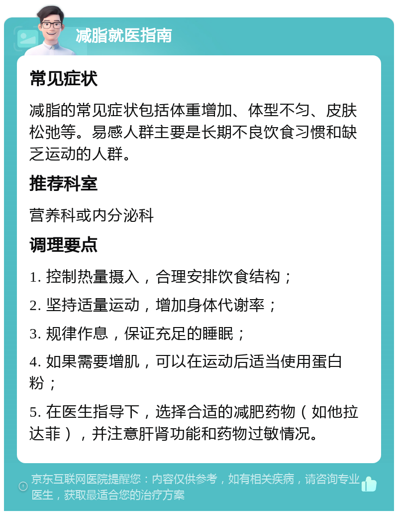 减脂就医指南 常见症状 减脂的常见症状包括体重增加、体型不匀、皮肤松弛等。易感人群主要是长期不良饮食习惯和缺乏运动的人群。 推荐科室 营养科或内分泌科 调理要点 1. 控制热量摄入，合理安排饮食结构； 2. 坚持适量运动，增加身体代谢率； 3. 规律作息，保证充足的睡眠； 4. 如果需要增肌，可以在运动后适当使用蛋白粉； 5. 在医生指导下，选择合适的减肥药物（如他拉达菲），并注意肝肾功能和药物过敏情况。