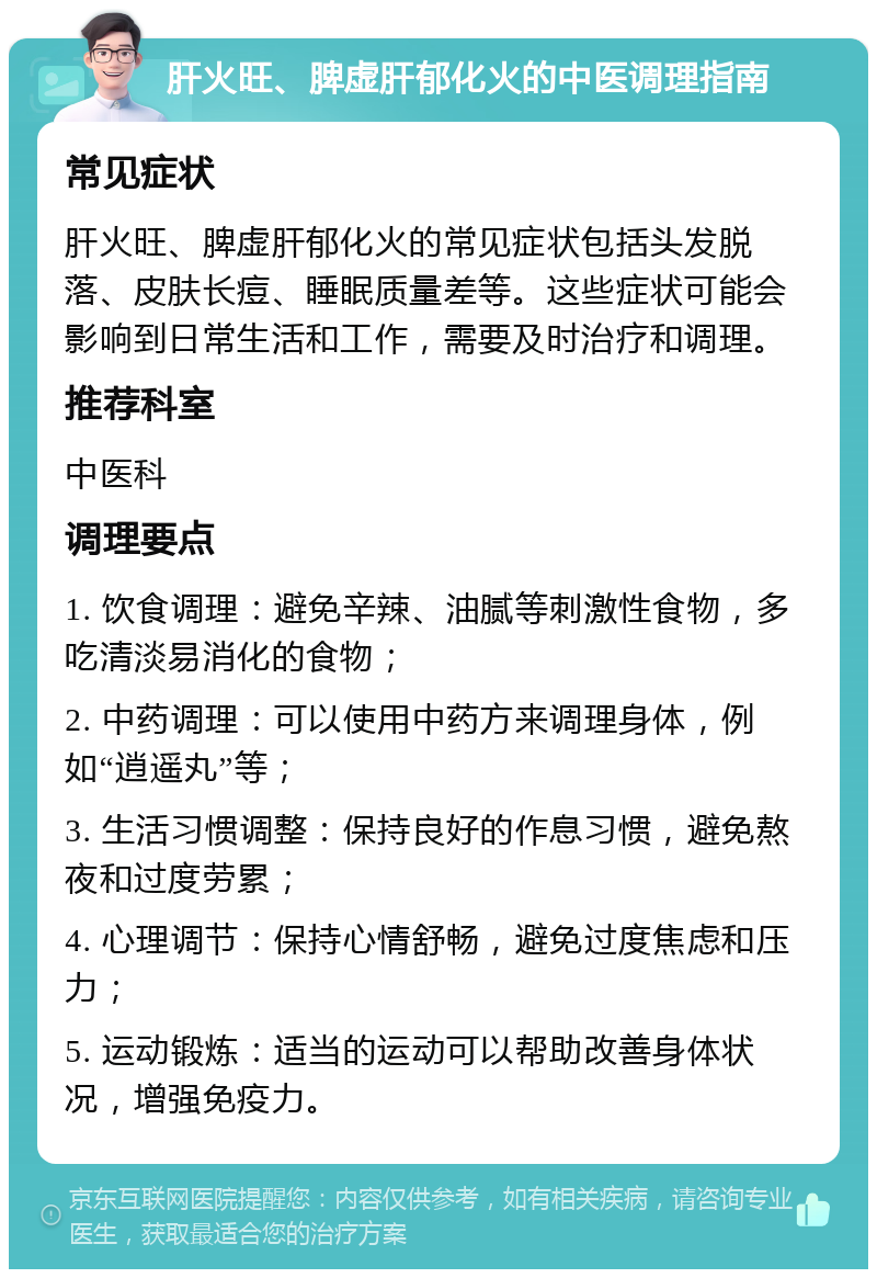 肝火旺、脾虚肝郁化火的中医调理指南 常见症状 肝火旺、脾虚肝郁化火的常见症状包括头发脱落、皮肤长痘、睡眠质量差等。这些症状可能会影响到日常生活和工作，需要及时治疗和调理。 推荐科室 中医科 调理要点 1. 饮食调理：避免辛辣、油腻等刺激性食物，多吃清淡易消化的食物； 2. 中药调理：可以使用中药方来调理身体，例如“逍遥丸”等； 3. 生活习惯调整：保持良好的作息习惯，避免熬夜和过度劳累； 4. 心理调节：保持心情舒畅，避免过度焦虑和压力； 5. 运动锻炼：适当的运动可以帮助改善身体状况，增强免疫力。