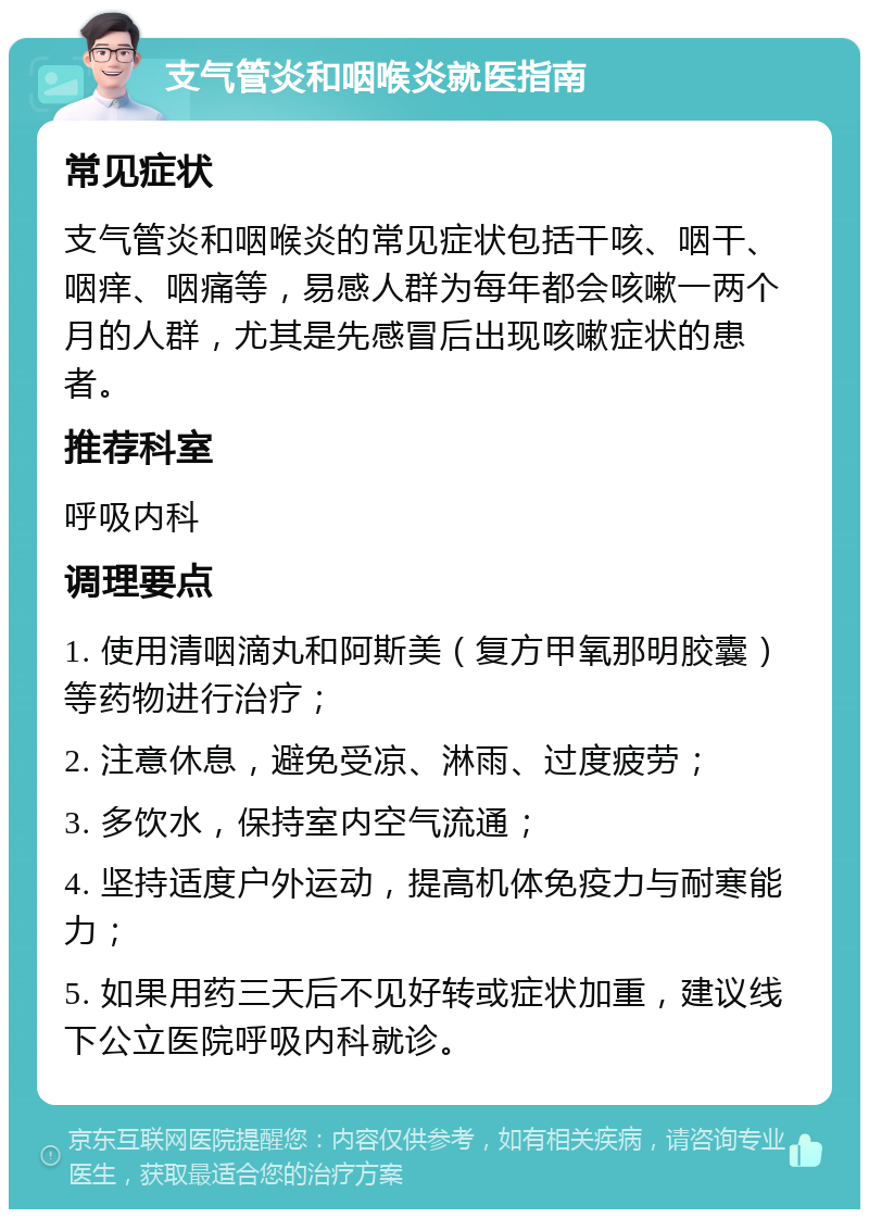 支气管炎和咽喉炎就医指南 常见症状 支气管炎和咽喉炎的常见症状包括干咳、咽干、咽痒、咽痛等，易感人群为每年都会咳嗽一两个月的人群，尤其是先感冒后出现咳嗽症状的患者。 推荐科室 呼吸内科 调理要点 1. 使用清咽滴丸和阿斯美（复方甲氧那明胶囊）等药物进行治疗； 2. 注意休息，避免受凉、淋雨、过度疲劳； 3. 多饮水，保持室内空气流通； 4. 坚持适度户外运动，提高机体免疫力与耐寒能力； 5. 如果用药三天后不见好转或症状加重，建议线下公立医院呼吸内科就诊。