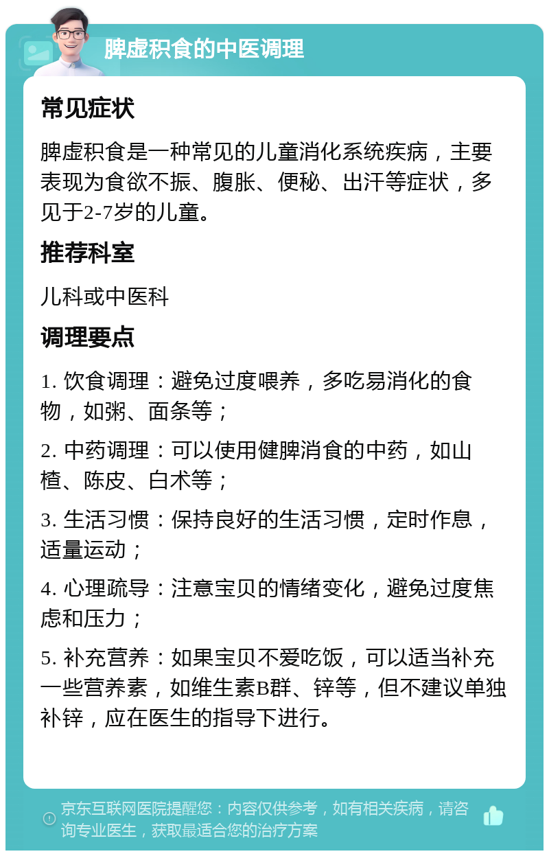 脾虚积食的中医调理 常见症状 脾虚积食是一种常见的儿童消化系统疾病，主要表现为食欲不振、腹胀、便秘、出汗等症状，多见于2-7岁的儿童。 推荐科室 儿科或中医科 调理要点 1. 饮食调理：避免过度喂养，多吃易消化的食物，如粥、面条等； 2. 中药调理：可以使用健脾消食的中药，如山楂、陈皮、白术等； 3. 生活习惯：保持良好的生活习惯，定时作息，适量运动； 4. 心理疏导：注意宝贝的情绪变化，避免过度焦虑和压力； 5. 补充营养：如果宝贝不爱吃饭，可以适当补充一些营养素，如维生素B群、锌等，但不建议单独补锌，应在医生的指导下进行。