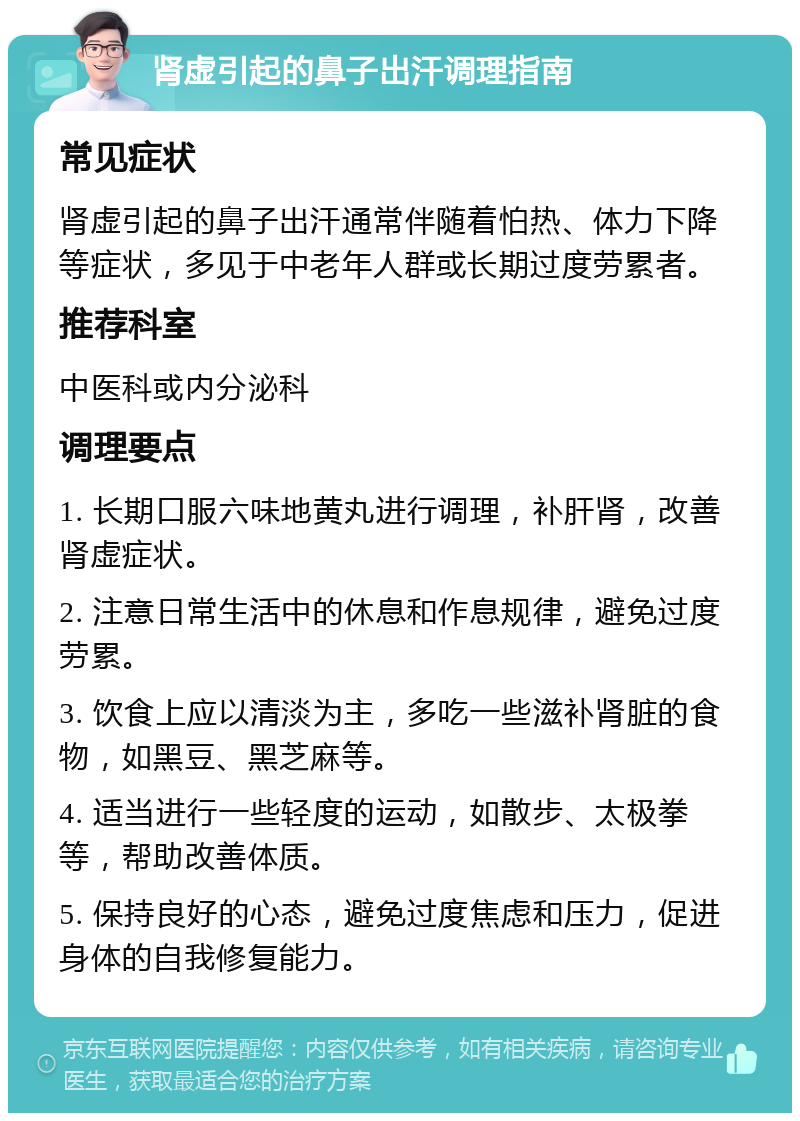 肾虚引起的鼻子出汗调理指南 常见症状 肾虚引起的鼻子出汗通常伴随着怕热、体力下降等症状，多见于中老年人群或长期过度劳累者。 推荐科室 中医科或内分泌科 调理要点 1. 长期口服六味地黄丸进行调理，补肝肾，改善肾虚症状。 2. 注意日常生活中的休息和作息规律，避免过度劳累。 3. 饮食上应以清淡为主，多吃一些滋补肾脏的食物，如黑豆、黑芝麻等。 4. 适当进行一些轻度的运动，如散步、太极拳等，帮助改善体质。 5. 保持良好的心态，避免过度焦虑和压力，促进身体的自我修复能力。