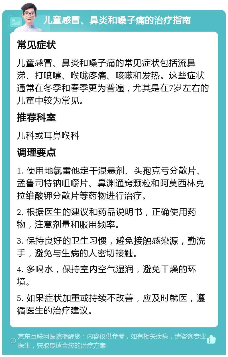 儿童感冒、鼻炎和嗓子痛的治疗指南 常见症状 儿童感冒、鼻炎和嗓子痛的常见症状包括流鼻涕、打喷嚏、喉咙疼痛、咳嗽和发热。这些症状通常在冬季和春季更为普遍，尤其是在7岁左右的儿童中较为常见。 推荐科室 儿科或耳鼻喉科 调理要点 1. 使用地氯雷他定干混悬剂、头孢克亏分散片、孟鲁司特钠咀嚼片、鼻渊通窍颗粒和阿莫西林克拉维酸钾分散片等药物进行治疗。 2. 根据医生的建议和药品说明书，正确使用药物，注意剂量和服用频率。 3. 保持良好的卫生习惯，避免接触感染源，勤洗手，避免与生病的人密切接触。 4. 多喝水，保持室内空气湿润，避免干燥的环境。 5. 如果症状加重或持续不改善，应及时就医，遵循医生的治疗建议。