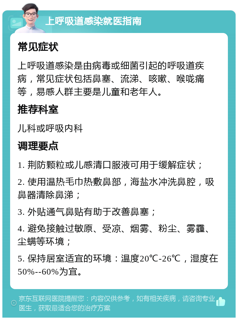 上呼吸道感染就医指南 常见症状 上呼吸道感染是由病毒或细菌引起的呼吸道疾病，常见症状包括鼻塞、流涕、咳嗽、喉咙痛等，易感人群主要是儿童和老年人。 推荐科室 儿科或呼吸内科 调理要点 1. 荆防颗粒或儿感清口服液可用于缓解症状； 2. 使用温热毛巾热敷鼻部，海盐水冲洗鼻腔，吸鼻器清除鼻涕； 3. 外贴通气鼻贴有助于改善鼻塞； 4. 避免接触过敏原、受凉、烟雾、粉尘、雾霾、尘螨等环境； 5. 保持居室适宜的环境：温度20℃-26℃，湿度在50%--60%为宜。