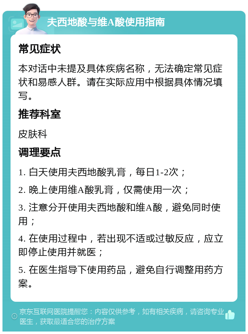 夫西地酸与维A酸使用指南 常见症状 本对话中未提及具体疾病名称，无法确定常见症状和易感人群。请在实际应用中根据具体情况填写。 推荐科室 皮肤科 调理要点 1. 白天使用夫西地酸乳膏，每日1-2次； 2. 晚上使用维A酸乳膏，仅需使用一次； 3. 注意分开使用夫西地酸和维A酸，避免同时使用； 4. 在使用过程中，若出现不适或过敏反应，应立即停止使用并就医； 5. 在医生指导下使用药品，避免自行调整用药方案。