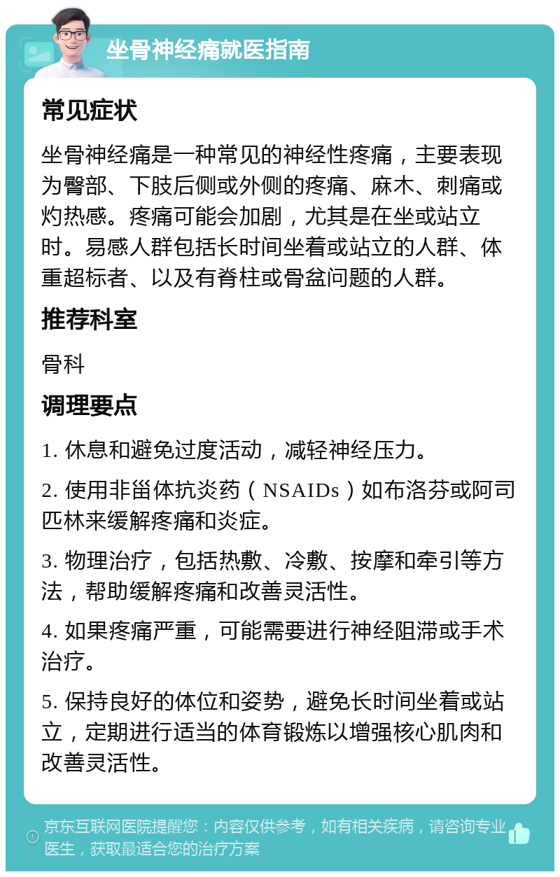 坐骨神经痛就医指南 常见症状 坐骨神经痛是一种常见的神经性疼痛，主要表现为臀部、下肢后侧或外侧的疼痛、麻木、刺痛或灼热感。疼痛可能会加剧，尤其是在坐或站立时。易感人群包括长时间坐着或站立的人群、体重超标者、以及有脊柱或骨盆问题的人群。 推荐科室 骨科 调理要点 1. 休息和避免过度活动，减轻神经压力。 2. 使用非甾体抗炎药（NSAIDs）如布洛芬或阿司匹林来缓解疼痛和炎症。 3. 物理治疗，包括热敷、冷敷、按摩和牵引等方法，帮助缓解疼痛和改善灵活性。 4. 如果疼痛严重，可能需要进行神经阻滞或手术治疗。 5. 保持良好的体位和姿势，避免长时间坐着或站立，定期进行适当的体育锻炼以增强核心肌肉和改善灵活性。