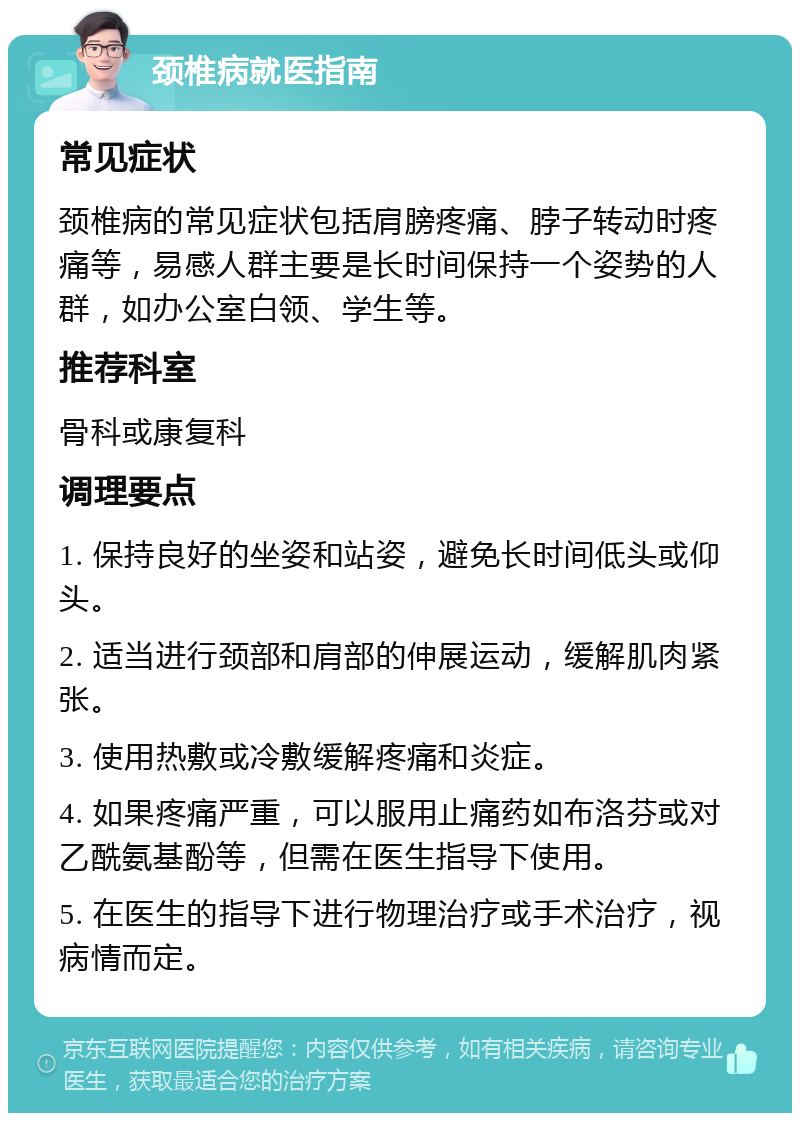 颈椎病就医指南 常见症状 颈椎病的常见症状包括肩膀疼痛、脖子转动时疼痛等，易感人群主要是长时间保持一个姿势的人群，如办公室白领、学生等。 推荐科室 骨科或康复科 调理要点 1. 保持良好的坐姿和站姿，避免长时间低头或仰头。 2. 适当进行颈部和肩部的伸展运动，缓解肌肉紧张。 3. 使用热敷或冷敷缓解疼痛和炎症。 4. 如果疼痛严重，可以服用止痛药如布洛芬或对乙酰氨基酚等，但需在医生指导下使用。 5. 在医生的指导下进行物理治疗或手术治疗，视病情而定。