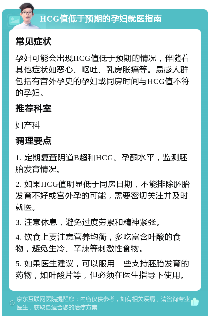 HCG值低于预期的孕妇就医指南 常见症状 孕妇可能会出现HCG值低于预期的情况，伴随着其他症状如恶心、呕吐、乳房胀痛等。易感人群包括有宫外孕史的孕妇或同房时间与HCG值不符的孕妇。 推荐科室 妇产科 调理要点 1. 定期复查阴道B超和HCG、孕酮水平，监测胚胎发育情况。 2. 如果HCG值明显低于同房日期，不能排除胚胎发育不好或宫外孕的可能，需要密切关注并及时就医。 3. 注意休息，避免过度劳累和精神紧张。 4. 饮食上要注意营养均衡，多吃富含叶酸的食物，避免生冷、辛辣等刺激性食物。 5. 如果医生建议，可以服用一些支持胚胎发育的药物，如叶酸片等，但必须在医生指导下使用。