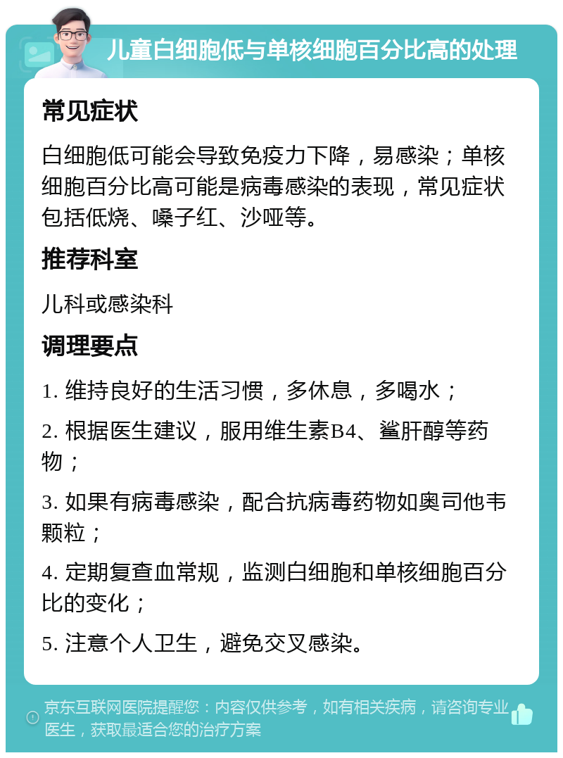 儿童白细胞低与单核细胞百分比高的处理 常见症状 白细胞低可能会导致免疫力下降，易感染；单核细胞百分比高可能是病毒感染的表现，常见症状包括低烧、嗓子红、沙哑等。 推荐科室 儿科或感染科 调理要点 1. 维持良好的生活习惯，多休息，多喝水； 2. 根据医生建议，服用维生素B4、鲨肝醇等药物； 3. 如果有病毒感染，配合抗病毒药物如奥司他韦颗粒； 4. 定期复查血常规，监测白细胞和单核细胞百分比的变化； 5. 注意个人卫生，避免交叉感染。