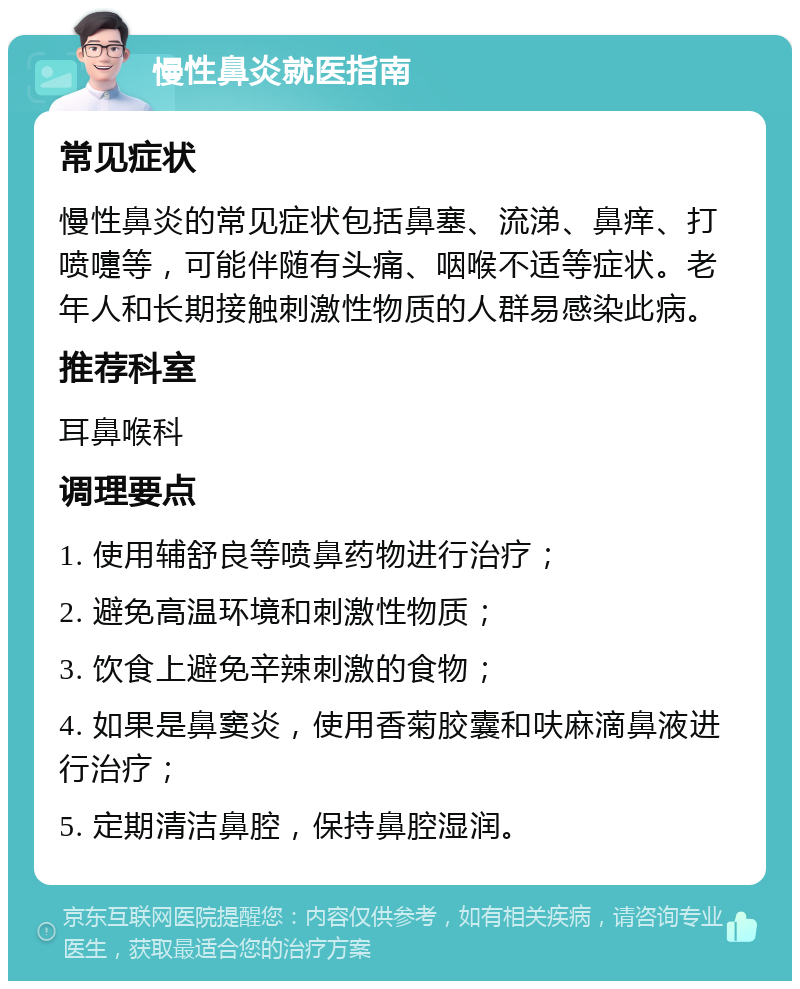 慢性鼻炎就医指南 常见症状 慢性鼻炎的常见症状包括鼻塞、流涕、鼻痒、打喷嚏等，可能伴随有头痛、咽喉不适等症状。老年人和长期接触刺激性物质的人群易感染此病。 推荐科室 耳鼻喉科 调理要点 1. 使用辅舒良等喷鼻药物进行治疗； 2. 避免高温环境和刺激性物质； 3. 饮食上避免辛辣刺激的食物； 4. 如果是鼻窦炎，使用香菊胶囊和呋麻滴鼻液进行治疗； 5. 定期清洁鼻腔，保持鼻腔湿润。