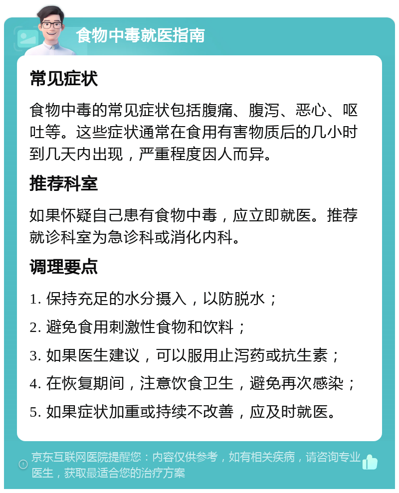 食物中毒就医指南 常见症状 食物中毒的常见症状包括腹痛、腹泻、恶心、呕吐等。这些症状通常在食用有害物质后的几小时到几天内出现，严重程度因人而异。 推荐科室 如果怀疑自己患有食物中毒，应立即就医。推荐就诊科室为急诊科或消化内科。 调理要点 1. 保持充足的水分摄入，以防脱水； 2. 避免食用刺激性食物和饮料； 3. 如果医生建议，可以服用止泻药或抗生素； 4. 在恢复期间，注意饮食卫生，避免再次感染； 5. 如果症状加重或持续不改善，应及时就医。