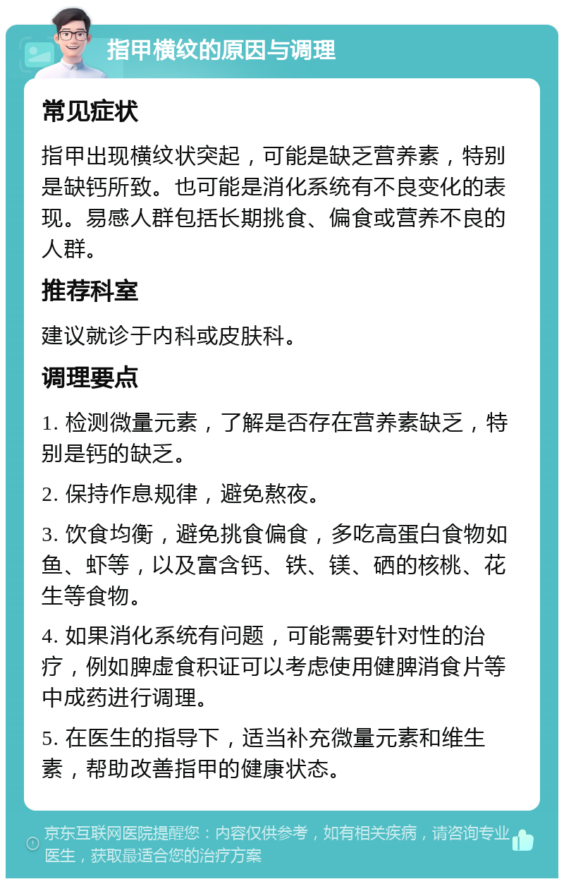 指甲横纹的原因与调理 常见症状 指甲出现横纹状突起，可能是缺乏营养素，特别是缺钙所致。也可能是消化系统有不良变化的表现。易感人群包括长期挑食、偏食或营养不良的人群。 推荐科室 建议就诊于内科或皮肤科。 调理要点 1. 检测微量元素，了解是否存在营养素缺乏，特别是钙的缺乏。 2. 保持作息规律，避免熬夜。 3. 饮食均衡，避免挑食偏食，多吃高蛋白食物如鱼、虾等，以及富含钙、铁、镁、硒的核桃、花生等食物。 4. 如果消化系统有问题，可能需要针对性的治疗，例如脾虚食积证可以考虑使用健脾消食片等中成药进行调理。 5. 在医生的指导下，适当补充微量元素和维生素，帮助改善指甲的健康状态。