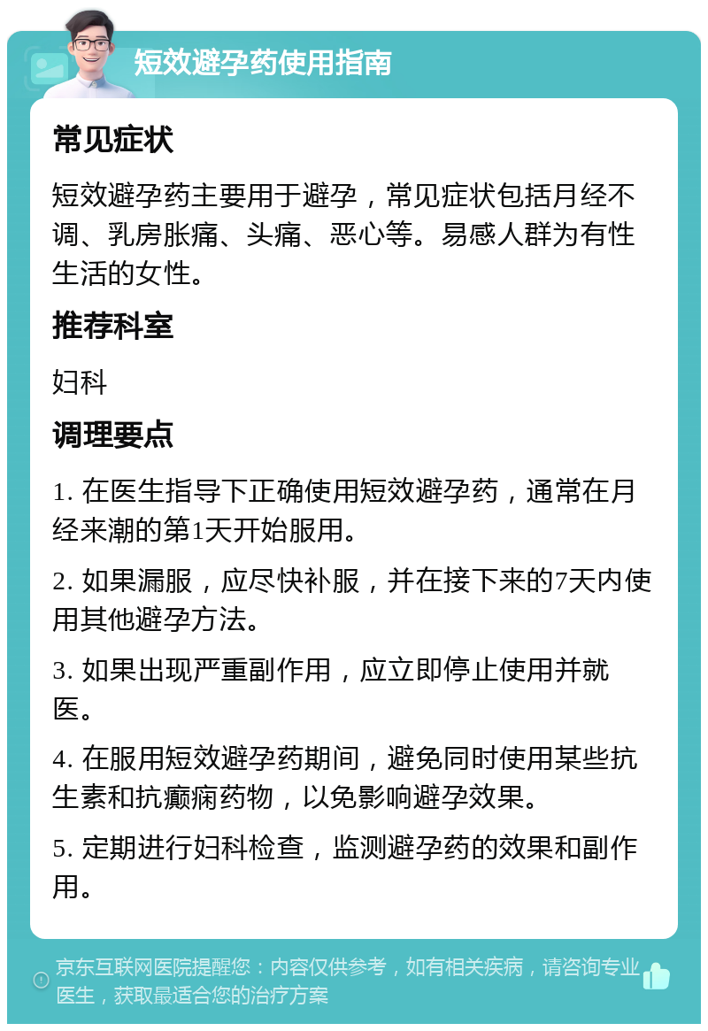 短效避孕药使用指南 常见症状 短效避孕药主要用于避孕，常见症状包括月经不调、乳房胀痛、头痛、恶心等。易感人群为有性生活的女性。 推荐科室 妇科 调理要点 1. 在医生指导下正确使用短效避孕药，通常在月经来潮的第1天开始服用。 2. 如果漏服，应尽快补服，并在接下来的7天内使用其他避孕方法。 3. 如果出现严重副作用，应立即停止使用并就医。 4. 在服用短效避孕药期间，避免同时使用某些抗生素和抗癫痫药物，以免影响避孕效果。 5. 定期进行妇科检查，监测避孕药的效果和副作用。