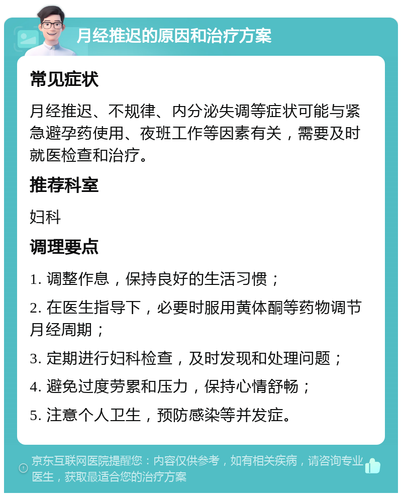 月经推迟的原因和治疗方案 常见症状 月经推迟、不规律、内分泌失调等症状可能与紧急避孕药使用、夜班工作等因素有关，需要及时就医检查和治疗。 推荐科室 妇科 调理要点 1. 调整作息，保持良好的生活习惯； 2. 在医生指导下，必要时服用黄体酮等药物调节月经周期； 3. 定期进行妇科检查，及时发现和处理问题； 4. 避免过度劳累和压力，保持心情舒畅； 5. 注意个人卫生，预防感染等并发症。