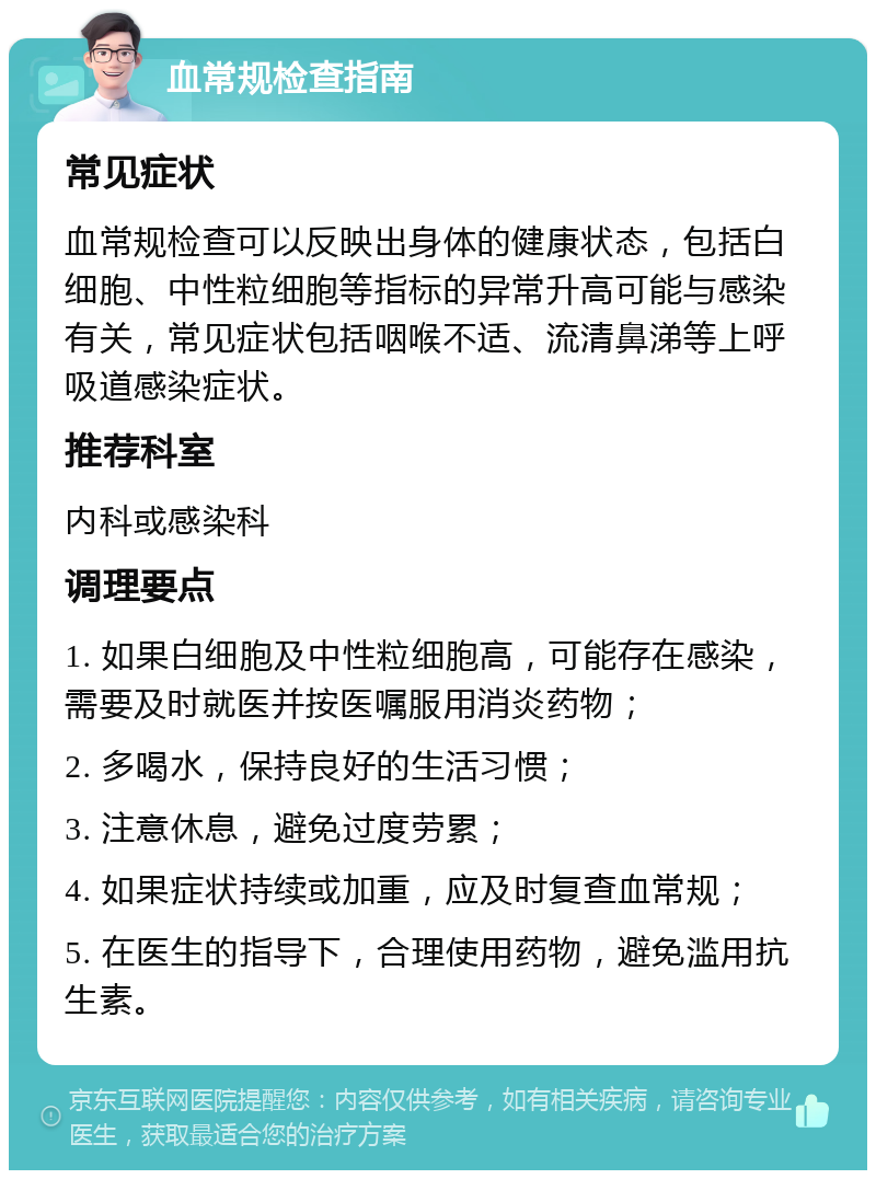 血常规检查指南 常见症状 血常规检查可以反映出身体的健康状态，包括白细胞、中性粒细胞等指标的异常升高可能与感染有关，常见症状包括咽喉不适、流清鼻涕等上呼吸道感染症状。 推荐科室 内科或感染科 调理要点 1. 如果白细胞及中性粒细胞高，可能存在感染，需要及时就医并按医嘱服用消炎药物； 2. 多喝水，保持良好的生活习惯； 3. 注意休息，避免过度劳累； 4. 如果症状持续或加重，应及时复查血常规； 5. 在医生的指导下，合理使用药物，避免滥用抗生素。