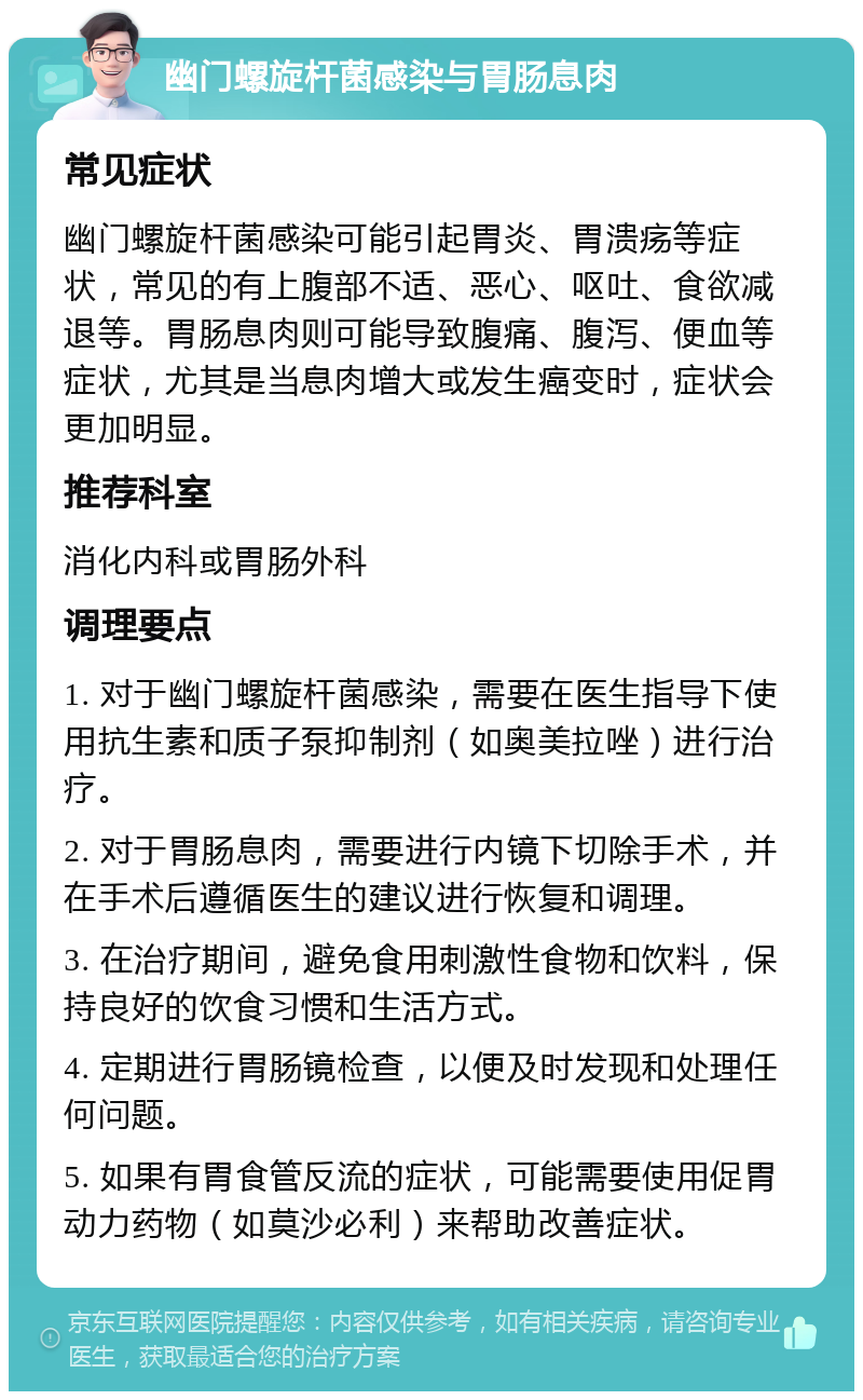 幽门螺旋杆菌感染与胃肠息肉 常见症状 幽门螺旋杆菌感染可能引起胃炎、胃溃疡等症状，常见的有上腹部不适、恶心、呕吐、食欲减退等。胃肠息肉则可能导致腹痛、腹泻、便血等症状，尤其是当息肉增大或发生癌变时，症状会更加明显。 推荐科室 消化内科或胃肠外科 调理要点 1. 对于幽门螺旋杆菌感染，需要在医生指导下使用抗生素和质子泵抑制剂（如奥美拉唑）进行治疗。 2. 对于胃肠息肉，需要进行内镜下切除手术，并在手术后遵循医生的建议进行恢复和调理。 3. 在治疗期间，避免食用刺激性食物和饮料，保持良好的饮食习惯和生活方式。 4. 定期进行胃肠镜检查，以便及时发现和处理任何问题。 5. 如果有胃食管反流的症状，可能需要使用促胃动力药物（如莫沙必利）来帮助改善症状。