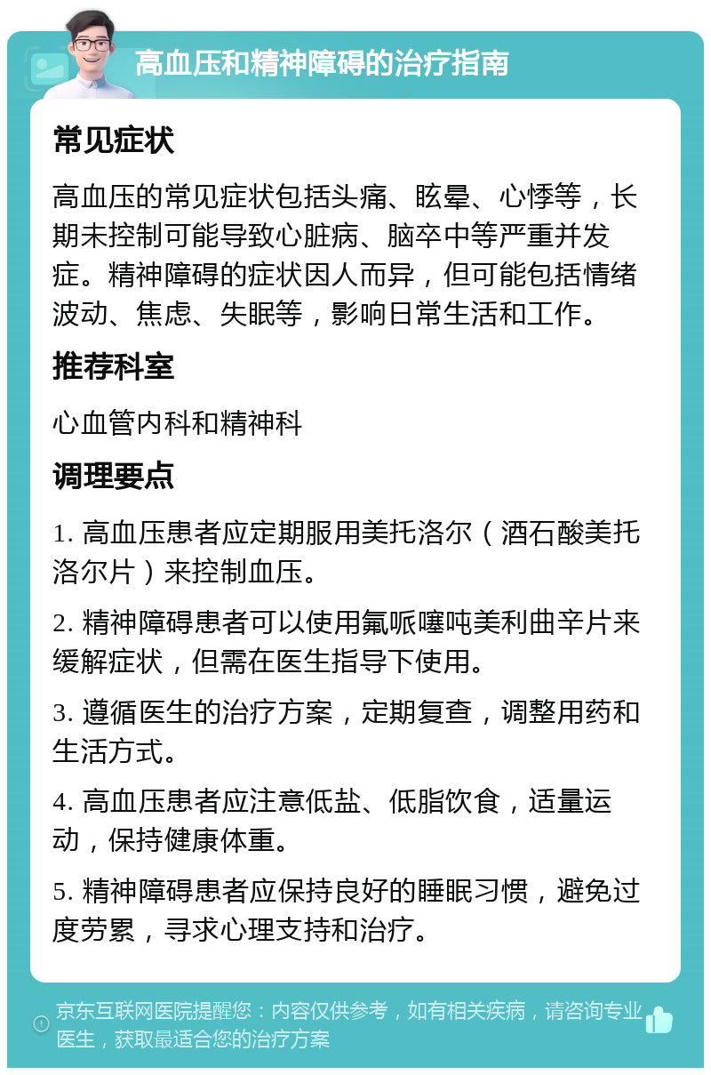 高血压和精神障碍的治疗指南 常见症状 高血压的常见症状包括头痛、眩晕、心悸等，长期未控制可能导致心脏病、脑卒中等严重并发症。精神障碍的症状因人而异，但可能包括情绪波动、焦虑、失眠等，影响日常生活和工作。 推荐科室 心血管内科和精神科 调理要点 1. 高血压患者应定期服用美托洛尔（酒石酸美托洛尔片）来控制血压。 2. 精神障碍患者可以使用氟哌噻吨美利曲辛片来缓解症状，但需在医生指导下使用。 3. 遵循医生的治疗方案，定期复查，调整用药和生活方式。 4. 高血压患者应注意低盐、低脂饮食，适量运动，保持健康体重。 5. 精神障碍患者应保持良好的睡眠习惯，避免过度劳累，寻求心理支持和治疗。