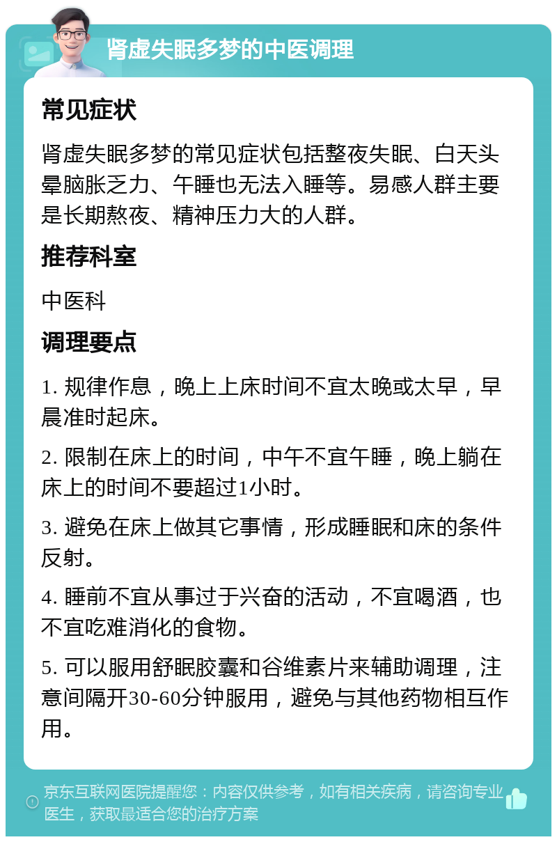 肾虚失眠多梦的中医调理 常见症状 肾虚失眠多梦的常见症状包括整夜失眠、白天头晕脑胀乏力、午睡也无法入睡等。易感人群主要是长期熬夜、精神压力大的人群。 推荐科室 中医科 调理要点 1. 规律作息，晚上上床时间不宜太晚或太早，早晨准时起床。 2. 限制在床上的时间，中午不宜午睡，晚上躺在床上的时间不要超过1小时。 3. 避免在床上做其它事情，形成睡眠和床的条件反射。 4. 睡前不宜从事过于兴奋的活动，不宜喝酒，也不宜吃难消化的食物。 5. 可以服用舒眠胶囊和谷维素片来辅助调理，注意间隔开30-60分钟服用，避免与其他药物相互作用。