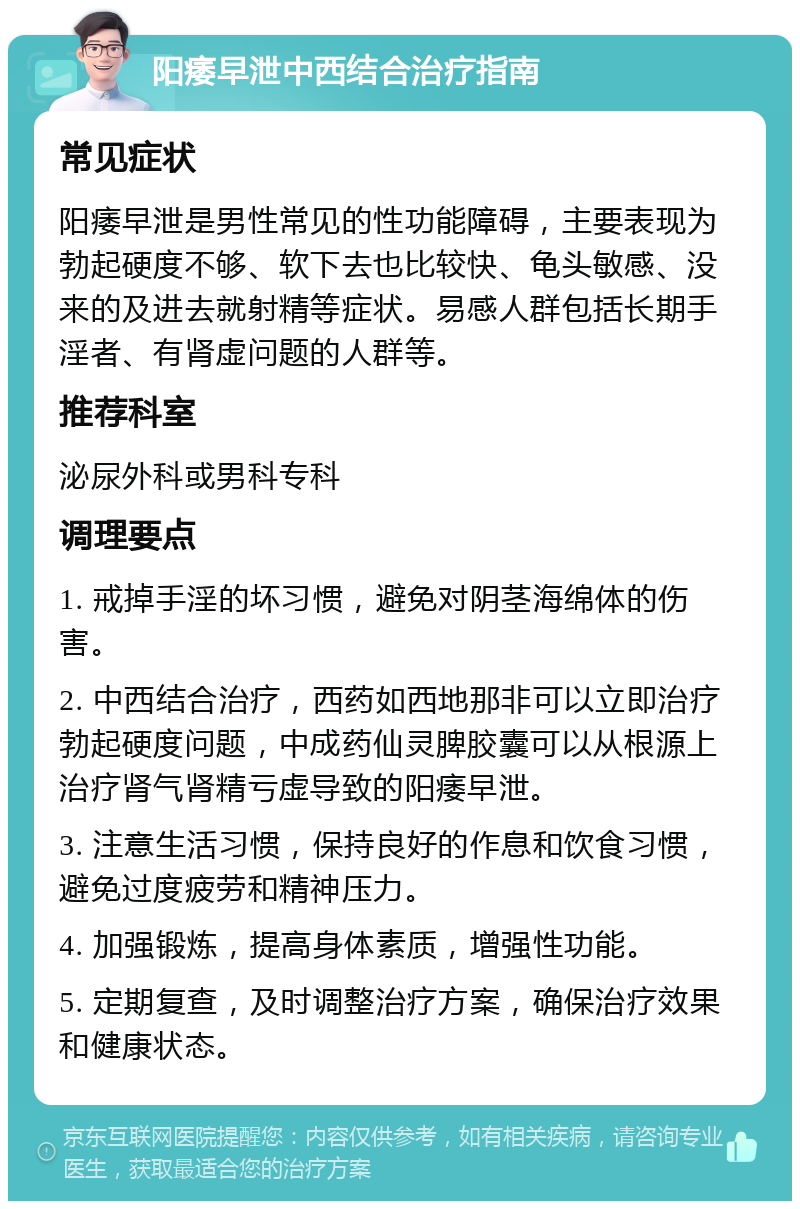 阳痿早泄中西结合治疗指南 常见症状 阳痿早泄是男性常见的性功能障碍，主要表现为勃起硬度不够、软下去也比较快、龟头敏感、没来的及进去就射精等症状。易感人群包括长期手淫者、有肾虚问题的人群等。 推荐科室 泌尿外科或男科专科 调理要点 1. 戒掉手淫的坏习惯，避免对阴茎海绵体的伤害。 2. 中西结合治疗，西药如西地那非可以立即治疗勃起硬度问题，中成药仙灵脾胶囊可以从根源上治疗肾气肾精亏虚导致的阳痿早泄。 3. 注意生活习惯，保持良好的作息和饮食习惯，避免过度疲劳和精神压力。 4. 加强锻炼，提高身体素质，增强性功能。 5. 定期复查，及时调整治疗方案，确保治疗效果和健康状态。