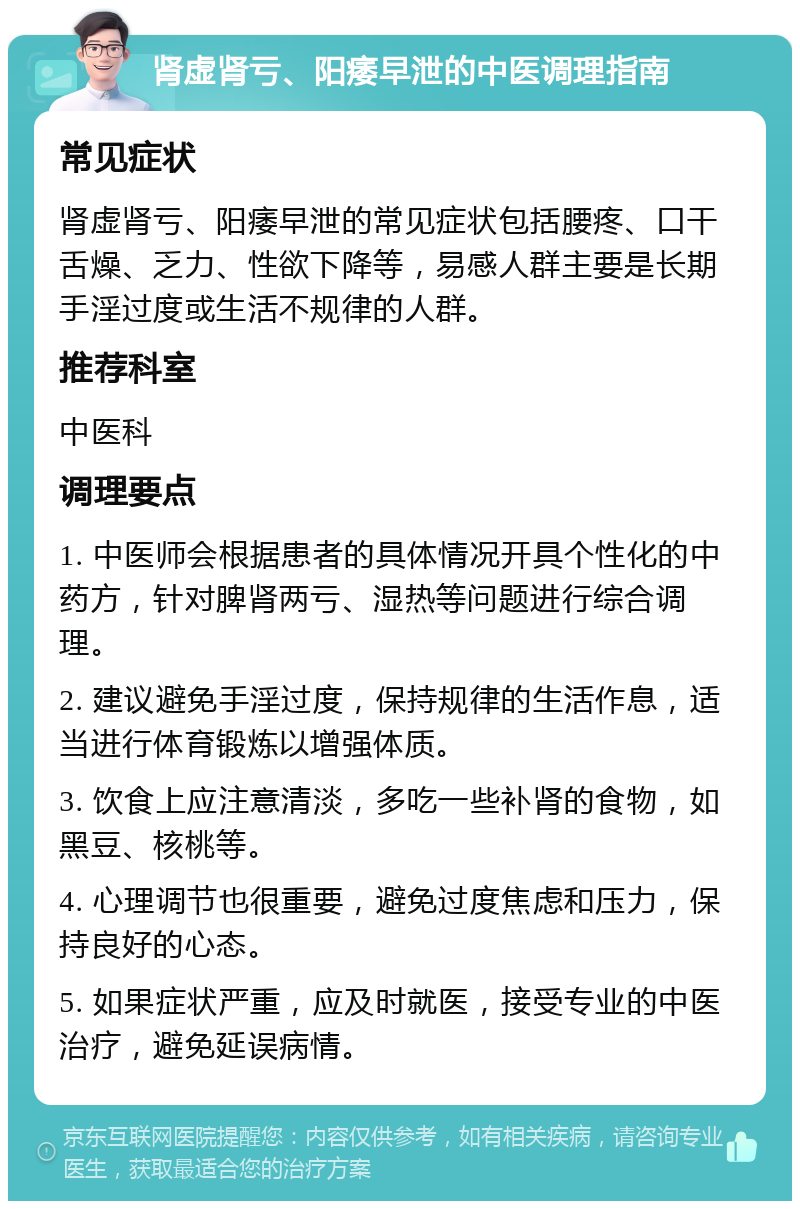 肾虚肾亏、阳痿早泄的中医调理指南 常见症状 肾虚肾亏、阳痿早泄的常见症状包括腰疼、口干舌燥、乏力、性欲下降等，易感人群主要是长期手淫过度或生活不规律的人群。 推荐科室 中医科 调理要点 1. 中医师会根据患者的具体情况开具个性化的中药方，针对脾肾两亏、湿热等问题进行综合调理。 2. 建议避免手淫过度，保持规律的生活作息，适当进行体育锻炼以增强体质。 3. 饮食上应注意清淡，多吃一些补肾的食物，如黑豆、核桃等。 4. 心理调节也很重要，避免过度焦虑和压力，保持良好的心态。 5. 如果症状严重，应及时就医，接受专业的中医治疗，避免延误病情。