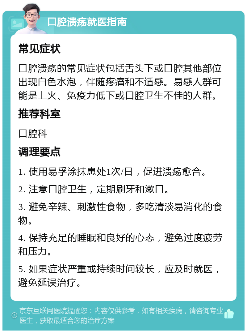 口腔溃疡就医指南 常见症状 口腔溃疡的常见症状包括舌头下或口腔其他部位出现白色水泡，伴随疼痛和不适感。易感人群可能是上火、免疫力低下或口腔卫生不佳的人群。 推荐科室 口腔科 调理要点 1. 使用易孚涂抹患处1次/日，促进溃疡愈合。 2. 注意口腔卫生，定期刷牙和漱口。 3. 避免辛辣、刺激性食物，多吃清淡易消化的食物。 4. 保持充足的睡眠和良好的心态，避免过度疲劳和压力。 5. 如果症状严重或持续时间较长，应及时就医，避免延误治疗。