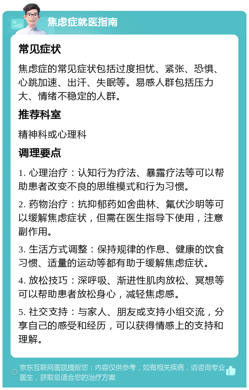 焦虑症就医指南 常见症状 焦虑症的常见症状包括过度担忧、紧张、恐惧、心跳加速、出汗、失眠等。易感人群包括压力大、情绪不稳定的人群。 推荐科室 精神科或心理科 调理要点 1. 心理治疗：认知行为疗法、暴露疗法等可以帮助患者改变不良的思维模式和行为习惯。 2. 药物治疗：抗抑郁药如舍曲林、氟伏沙明等可以缓解焦虑症状，但需在医生指导下使用，注意副作用。 3. 生活方式调整：保持规律的作息、健康的饮食习惯、适量的运动等都有助于缓解焦虑症状。 4. 放松技巧：深呼吸、渐进性肌肉放松、冥想等可以帮助患者放松身心，减轻焦虑感。 5. 社交支持：与家人、朋友或支持小组交流，分享自己的感受和经历，可以获得情感上的支持和理解。