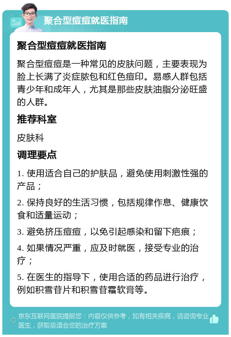 聚合型痘痘就医指南 聚合型痘痘就医指南 聚合型痘痘是一种常见的皮肤问题，主要表现为脸上长满了炎症脓包和红色痘印。易感人群包括青少年和成年人，尤其是那些皮肤油脂分泌旺盛的人群。 推荐科室 皮肤科 调理要点 1. 使用适合自己的护肤品，避免使用刺激性强的产品； 2. 保持良好的生活习惯，包括规律作息、健康饮食和适量运动； 3. 避免挤压痘痘，以免引起感染和留下疤痕； 4. 如果情况严重，应及时就医，接受专业的治疗； 5. 在医生的指导下，使用合适的药品进行治疗，例如积雪苷片和积雪苷霜软膏等。