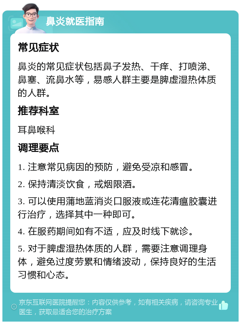 鼻炎就医指南 常见症状 鼻炎的常见症状包括鼻子发热、干痒、打喷涕、鼻塞、流鼻水等，易感人群主要是脾虚湿热体质的人群。 推荐科室 耳鼻喉科 调理要点 1. 注意常见病因的预防，避免受凉和感冒。 2. 保持清淡饮食，戒烟限酒。 3. 可以使用蒲地蓝消炎口服液或连花清瘟胶囊进行治疗，选择其中一种即可。 4. 在服药期间如有不适，应及时线下就诊。 5. 对于脾虚湿热体质的人群，需要注意调理身体，避免过度劳累和情绪波动，保持良好的生活习惯和心态。