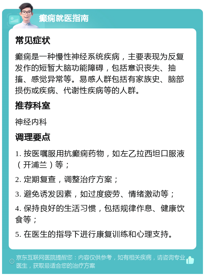 癫痫就医指南 常见症状 癫痫是一种慢性神经系统疾病，主要表现为反复发作的短暂大脑功能障碍，包括意识丧失、抽搐、感觉异常等。易感人群包括有家族史、脑部损伤或疾病、代谢性疾病等的人群。 推荐科室 神经内科 调理要点 1. 按医嘱服用抗癫痫药物，如左乙拉西坦口服液（开浦兰）等； 2. 定期复查，调整治疗方案； 3. 避免诱发因素，如过度疲劳、情绪激动等； 4. 保持良好的生活习惯，包括规律作息、健康饮食等； 5. 在医生的指导下进行康复训练和心理支持。