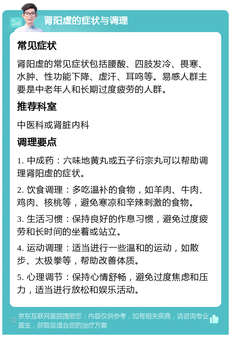 肾阳虚的症状与调理 常见症状 肾阳虚的常见症状包括腰酸、四肢发冷、畏寒、水肿、性功能下降、虚汗、耳鸣等。易感人群主要是中老年人和长期过度疲劳的人群。 推荐科室 中医科或肾脏内科 调理要点 1. 中成药：六味地黄丸或五子衍宗丸可以帮助调理肾阳虚的症状。 2. 饮食调理：多吃温补的食物，如羊肉、牛肉、鸡肉、核桃等，避免寒凉和辛辣刺激的食物。 3. 生活习惯：保持良好的作息习惯，避免过度疲劳和长时间的坐着或站立。 4. 运动调理：适当进行一些温和的运动，如散步、太极拳等，帮助改善体质。 5. 心理调节：保持心情舒畅，避免过度焦虑和压力，适当进行放松和娱乐活动。