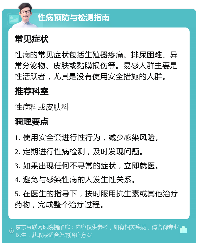 性病预防与检测指南 常见症状 性病的常见症状包括生殖器疼痛、排尿困难、异常分泌物、皮肤或黏膜损伤等。易感人群主要是性活跃者，尤其是没有使用安全措施的人群。 推荐科室 性病科或皮肤科 调理要点 1. 使用安全套进行性行为，减少感染风险。 2. 定期进行性病检测，及时发现问题。 3. 如果出现任何不寻常的症状，立即就医。 4. 避免与感染性病的人发生性关系。 5. 在医生的指导下，按时服用抗生素或其他治疗药物，完成整个治疗过程。